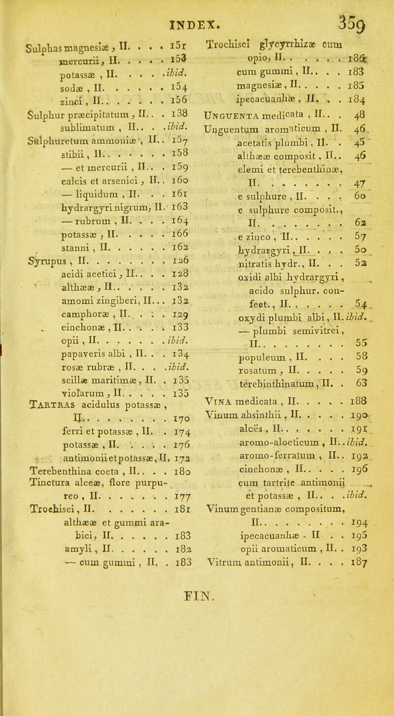 IND SulpHasmagnesîse ^ II. • • • i5r jnercurii, II l53 potassœ ,11 sodœ ,11 i54 ziaci ,11 l56 Sulpliur prœcipitatum , II.. . i38 sublimaluin , II.. . .ibid. S&lphuretum amniomue, IL. i^j stitii, II-. . l58 — et mercurli , II.. . i5g calcis et arsenici, H.. i6o — liquiduni ,11. . . l6r hydiargyri nigrumj II. l63 — rubrum , II. • . .164 potassœ ,11 166 stanni ,11 162 Syrupus ,11 126 acidi acetici ^ II.. . . 128 althœae ,11 iSa amomi zingiberi, II... iSa camphorae , II. . : . 129 cinchonse , II i33 opii ,11 ibid. papaveris albi , II. . .184 rosae rubrœ , II. . . .ibid. scillae maritimœ , II. . i35 violarum, II, . , . . i35 TARTRAS acidulus potassœ , 11: 170 ferri et potassas , II. . 174 potassœ ,11. .... 176 antimoniietpotassœ, II. 173 Terebenthina cocta , II,. . . 180 Tinctura alceœ, flore purpu- teo ,11 177 Trochisci ,11 181 althœœ et gummi ara- bici, II i83 amyli ^ II i8a — cum gummi, II. . i83 EX. Trochîscî glycyrrtizae cum 184 cura gummi, II,, . . I(5S 1 nm |3 Cl 3^ Il 103 îpccacUQ.nli£B, II« « , Ungttentamedicata , II.. . 48 Unguentum arcm^ticum , II. acetatîs plumbi ,11. . 45 althœœ composit, IL. 46 elemi et terebentliiaœ, II. 47 e sulpliure , II. . . . 60 e sulphuve composit., 62 57 liydrargyri ^IL • > • 5o jiitratis hydr. ,11. . . 52 oxidi albi hydrargyri, acido sulphur. coa- feot. ,11 5.4 oxydi plumbi albi, IL ibid. — plumbi semivitrei, 55 populeum ,11. . . . 58 59 térebintliinatum ,11. . 63 188 190 191 aromo-aloeticum, II.. ihid. aromo-ferratum , IL. zçiz cinclionœ ,11 196 cum tartrite antimonii et potassœ , IL. . .iiid. Vinumgentianœ compositum, Il 194 ipecacuanliœ ^ H . . 195 opii aromaticum , IL . 198 Vitrum antimonii, IL . . . 187 FIN.