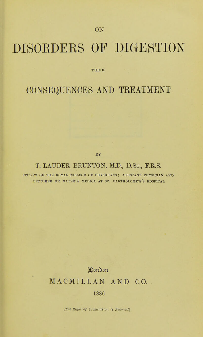 DISOEDERS OF DIGESTION THEIR CONSEQUENCES AND TREATMENT BY T. LAUDER BRUNTON, M.D., D.Sc, F.R.S. FELLOW OF THE EOTAL COLLEGE OP PHYSICIANS ; ASSISTAKT PHYSICIAN AXt> LECTUEEK ON MATERIA MEDICA AT ST. BARTHOLOMEW'S HOSPITAL MACMILLAN AND CO. 1886 t27i< Right of I'mnslation is Reserved]