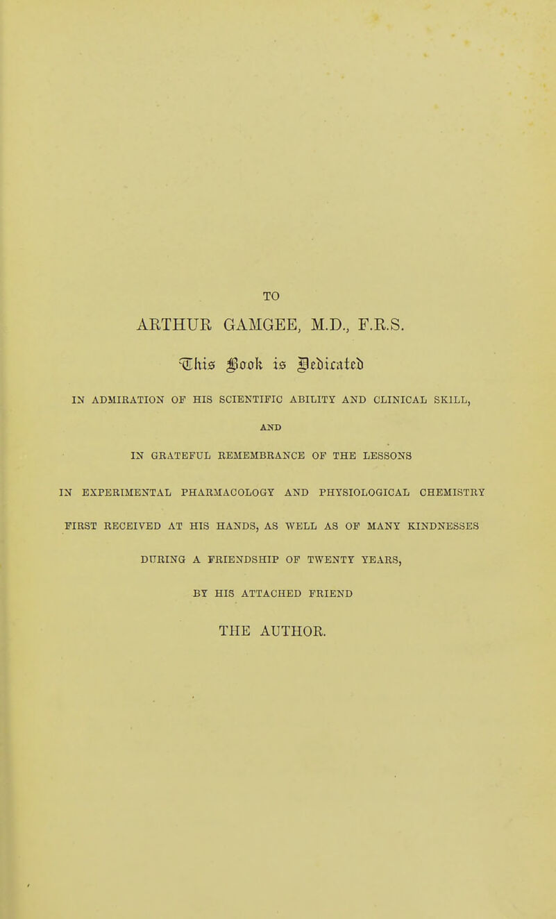 ARTHUR GAMGEE, M.D, F.R.S. IN ADMIRATION OF HIS SCIENTIFIC ABILITY AND CLINICAL SKILL, AND IN GRATEFUL REMEMBRANCE OF THE LESSONS IN EXPERIMENTAL PHARMACOLOGY AND PHYSIOLOGICAL CHEMISTRY FIRST RECEIVED AT HIS HANDS, AS WELL AS OF MANY KINDNESSES DURING A FRIENDSHIP OF TWENTY YEARS, BY HIS ATTACHED FRIEND THE AUTHOR.