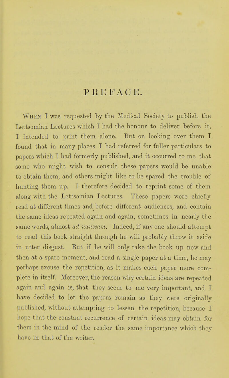 PREFACE. When I was requested by the Medical Society to j)ublisli the Lettsomian Lectures which I had the honour to deliver before it, I intended to print them alone. But on looking over them I found that in many places I had referred for fuller particulars to papers whicli I had formerly published, and it occurred to me that some who might wish to consult these papers would be unable to obtain them, and others might like to be spared the trouble of hunting them up. I therefore decided to reprint some of them along with the Lettsomian Lectures. These papers were chiefly read at different times and before different audiences, and contain the same ideas repeated again and again, sometimes in nearly the same words, ahnost ad nauseam. Indeed, if any one should attempt to read this book straight through he will probably throw it aside in utter disgust. But if he will only take the book up now and then at a spare moment, and read a single paper at a time, he may perhaps excuse the repetition, as it makes each paper more com- plete in itself. Moreover, the reason why certain ideas are repeated again and again is, that they seem to me very important, and I have decided to let the papers remain as they were originally published, without attempting to lessen the repetition, because I hope that the constant recurrence of certain ideas may obtain for them in the mind of the reader the same importance which they have in that of the writer.