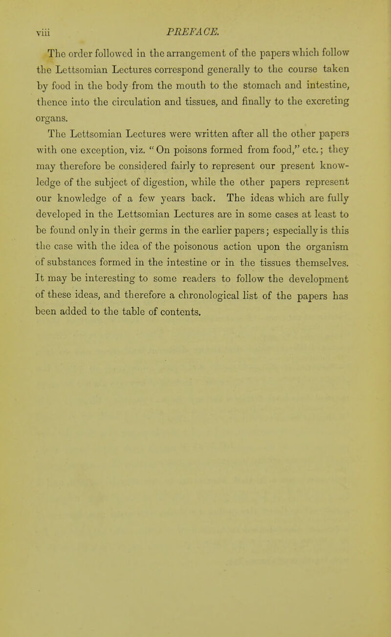 The order followed ia the arrangement of the papers which follow the Lettsomian Lectures correspond generally to the course taken by food in the body from the mouth to the stomach and intestine, thence into the circulation and tissues, and finally to the excreting organs. The Lettsomian Lectures were written after all the other papers with one exception, viz.  On poisons formed from food, etc.; they may therefore be considered fairly to represent our present know- ledge of the subject of digestion, while the other papers represent our knowledge of a few years back. The ideas which are fully developed in the Lettsomian Lectures are in some cases at least to be found only in their germs in the earlier papers; especially is this the case with the idea of the poisonous action upon the organism of substances formed in the intestine or in the tissues themselves. It may be interesting to some readers to follow the development of these ideas, and therefore a chronological list of the papers has been added to the table of contents.