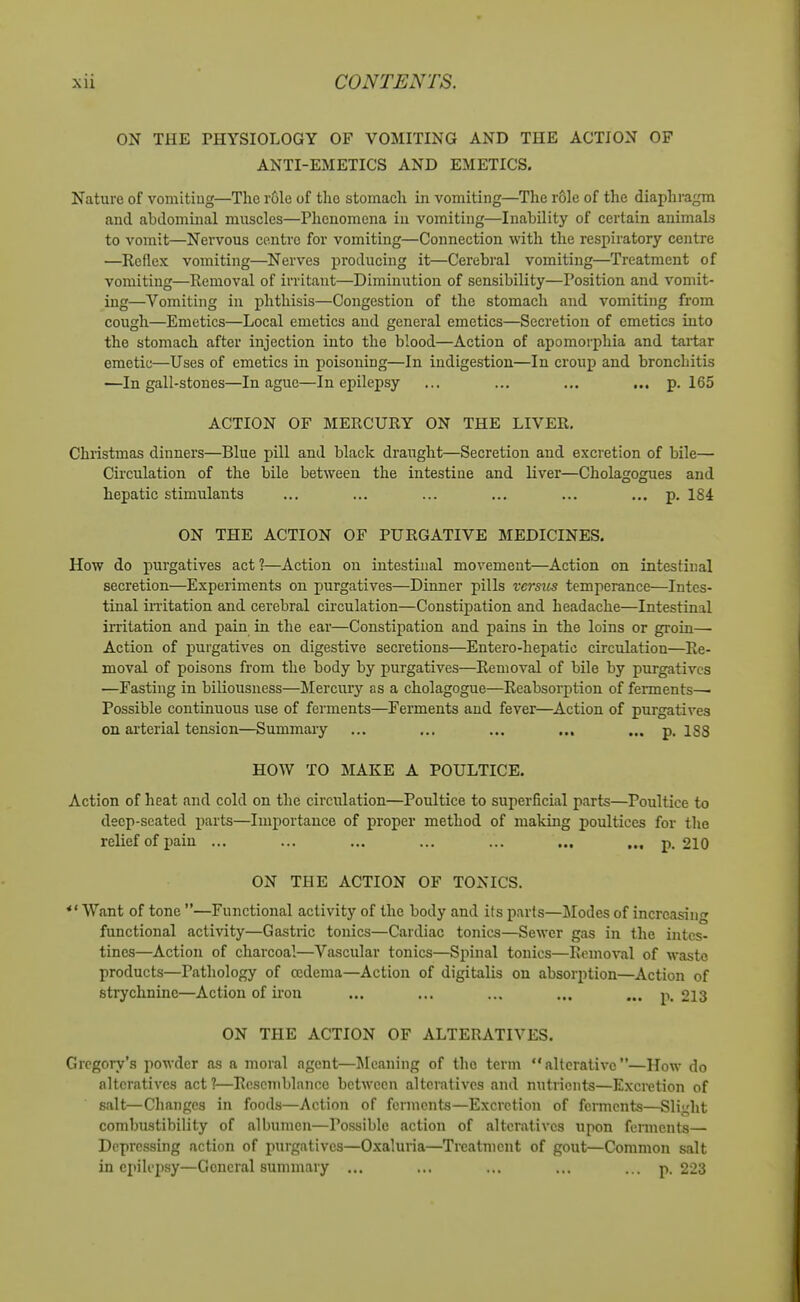 ON THE PHYSIOLOGY OF VOMITING AND THE ACTION OF ANTI-EMETICS AND EMETICS. Nature of vomiting—The role of the stomach in vomiting—The role of the diaphragm and abdominal muscles—Phenomena in vomiting—Inability of certain animaLs to vomit—Nervous centre for vomiting—Connection with the respiratory centre —Reflex vomiting—Nerves producing it—Cerebral vomiting—Treatment of vomiting—Removal of irritant—Diminution of sensibility—Position and vomit- ing—Vomiting in phthisis—Congestion of the stomach and vomiting from cough—Emetics—Local emetics and general emetics—Secretion of emetics into the stomach after injection into the blood—Action of apomorphia and taitar emetic—Uses of emetics in poisoning—In indigestion—In croup and bronchitis —In gall-stones—In ague—In epilepsy ... ... ... ... p. 165 ACTION OF MERCURY ON THE LIVER. Christmas dinners—Blue pill and black draught—Secretion and excretion of bile— Circulation of the bile between the intestine and liver—Cholagogues and hepatic stimulants ... ... ... ... ... ... p. 184 ON THE ACTION OF PURGATIVE MEDICINES. How do purgatives act ?—Action on intestinal movement—Action on intestinal secretion—Experiments on purgatives—Dinner pills versus temperance—Intes- tinal initation and cerebral circulation—Constipation and headache—Intestinal irritation and pain in the ear—Constipation and pains in the loins or groin—• Action of purgatives on digestive secretions—Entero-hepatic circulation—Re- moval of poisons from the body by purgatives—Removal of bile by purgatives —Fasting in biliousness—Merciuy as a cholagogue—Reabsorption of fennents^ Possible continuous use of ferments—Ferments and fever—^Action of purgatives on ai'terial tension—Summary ... ... ... ... ... p. iss HOW TO MAKE A POULTICE. Action of heat and cold on the circulation—Poultice to superficial parts—Poultice to deep-seated parts—Importance of proper method of making poultices for the relief of pain ... ... ... ... ... ... .., p. 210 ON THE ACTION OF TONICS. *' Want of tone —Functional activity of the body and its parts—]Modes of increasing functional activity—Gastric tonics—Cardiac tonics—Sewer gas in the intes- tines—Action of charcoal—Vascular tonics—Spinal tonics—Removal of waste products—Pathology of oedema—Action of digitalis on absorption—Action of strychnine—Action of iron ... ... ... ... ... p. 213 ON THE ACTION OF ALTERATIVES. Gregory's powder as a moral agent—^Meaning of the term alterative—How do alteratives act?—Resemblance between alteratives and nutrients—Excretion of salt—Changes in foods—Action of ferments—Excretion of ferments—Slight combustibility of albumen—Possible action of alteratives upon ferments— Depressing action of purgatives—Oxaluria—Treatment of gout—Common salt in epilepsy—General summary ... ... ... ... ... p. 223