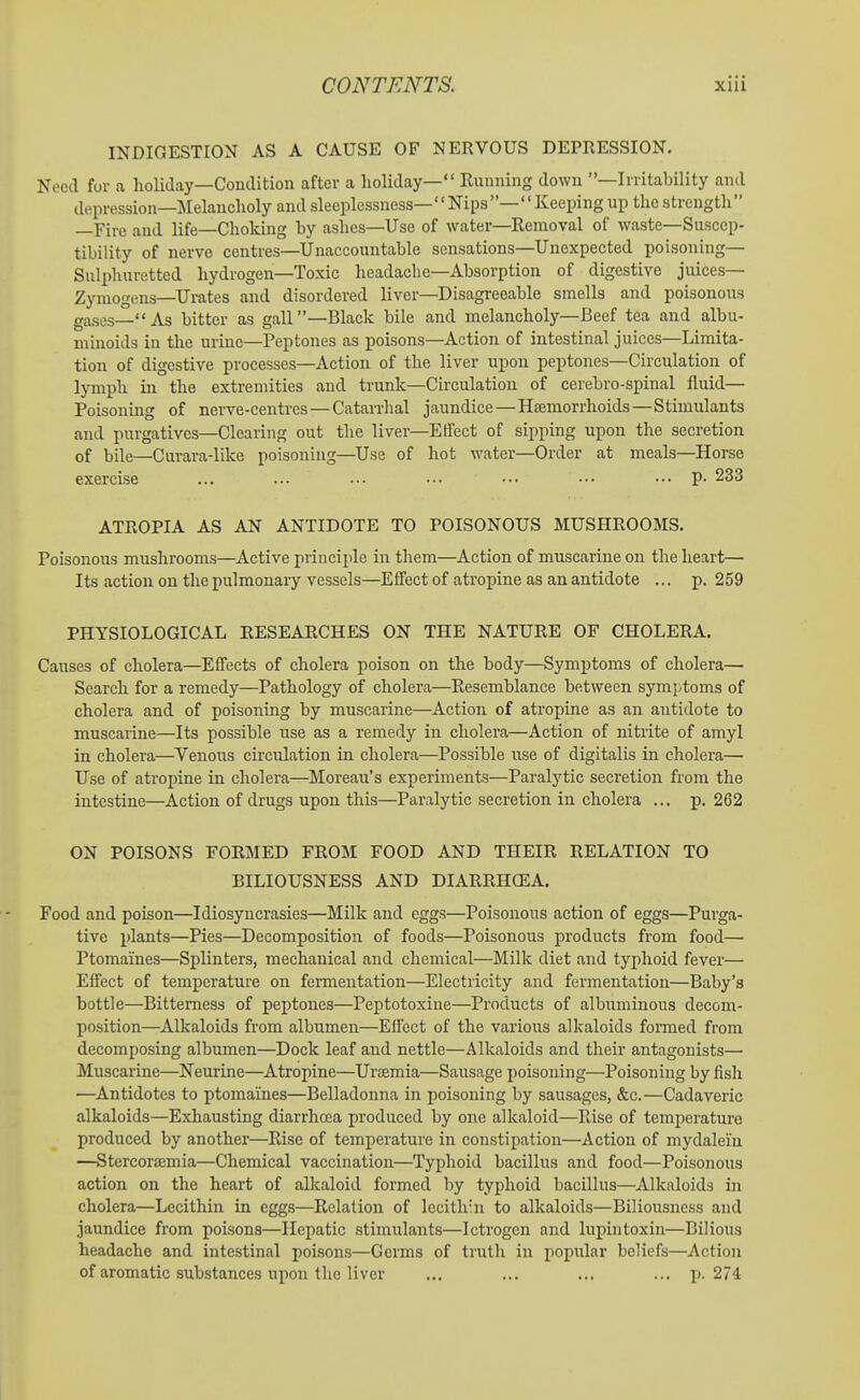 INDIGESTION AS A CAUSE OF NERVOUS DEPRESSION. Need for a holiday—Condition after a holiday— Kunning down —Irritability and depression—Melancholy and sleeplessness—Nips—Keeping up the strength —Fire and life—Choking by ashes—Use of water—Removal of waste—Suscep- tibility of nerve centres—Unaccountable sensations—Unexpected poisoning- Sulphuretted hydrogen—Toxic headache—Absorption of digestive juices— Zymogens—Urates and disordered liver—Disagreeable smells and poisonous gases—As bitter as gall—Black bile and melancholy—Beef tea and albu- minoids in the urine—Peptones as poisons—Action of intestinal juices—Limita- tion of digestive processes—Action of the liver upon peptones—Circulation of lymph in the extremities and trunk—Circulation of cerebro-spinal fluid— Poisoning of nerve-centres — Catarrhal jaundice — Hsemorrhoids—Stimulants and purgatives—Clearing out the liver—Effect of sipping upon the secretion of bile—Curara-like poisoning—Use of hot water—Order at meals—Horse exercise ... ... ... ••• ••• ••• ... p. 233 ATROPIA AS AN ANTIDOTE TO POISONOUS MUSHROOMS. Poisonous mushrooms—Active principle in them—Action of muscarine on the heart— Its action on the pulmonary vessels—Effect of atropine as an antidote ... p. 259 PHYSIOLOGICAL RESEARCHES ON THE NATURE OF CHOLERA. Causes of cholera—Effects of cholera poison on the body—Symptoms of cholera— Search for a remedy—Pathology of cholera—Resemblance between symptoms of cholera and of poisoning by muscarine—Action of atropine as an antidote to muscaiine—Its possible use as a remedy in cholera—Action of nitrite of amyl in cholera—Venous circulation in cholera—Possible use of digitalis in cholera— Use of atroj)ine in cholera—Moreau's experiments—Paralytic secretion from the intestine—Action of drugs upon this—Paralytic secretion in cholera ... jj. 262 ON POISONS FORMED FROM FOOD AND THEIR RELATION TO BILIOUSNESS AND DIARRHOEA. Food and poison—Idiosyncrasies—Milk and eggs—Poisonous action of eggs—Purga- tive plants—Pies—Decomposition of foods—Poisonous products from food—• Ptomaines—Splinters, mechanical and chemical—Milk diet and typhoid fever— Effect of temperature on fermentation—Electricity and fermentation—Baby's bottle—Bitterness of peptones—Peptotoxine—Products of albuminous decom- position—Alkaloids from albumen—Effect of the various alkaloids formed from decomposing albumen—Dock leaf and nettle—Alkaloids and their antagonists— Muscarine—Neurine—Atropine—Uraemia—Sausage poisoning—Poisoning by fish —Antidotes to ptomaines—Belladonna in poisoning by sausages, &c.—Cadaveric alkaloids—Exhausting diarrhoea produced by one alkaloid—Rise of temperature produced by another—Rise of temperature in constipation—Action of mydaleiu —Stercorsemia—Chemical vaccination—Typhoid bacillus and food—Poisonous action on the heart of alkaloid formed by typhoid bacillus—Alkaloids in cholera—Lecithin in eggs—Relation of lecithin to alkaloids—Biliousness and jaundice from poisons—Hepatic stimulants—Ictrogen and lupintoxin—Bilious headache and intestinal poisons—Germs of truth in popular beliefs—Action of aromatic substances upon the liver ... ... ... ... j). 274