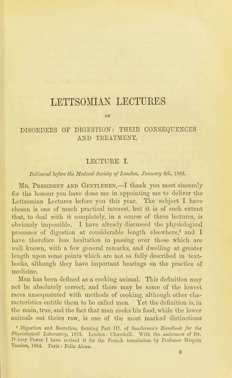 LETTSOMIAN LECTURES ON DISOEDEES OF DIGESTION: THEIE COITSEQUENCES AND TEEATMENT. LECTURE I. Delivered lefore the Medical Society of London, January 5th, 1885. Mr. President and Gentlemen,—I thank you most sincerely for the honour you have done me in appointing me to deliver the Lettsomian Lectures before you this year. The subject I have chosen is one of much practical interest, but it is of such extent that, to deal with it completely, in a course of three lectures, is obviously impossible. I have already discussed the physiological processes of digestion at considerable length elsewhere,^ and I have therefore less hesitation in passing over those which are well known, with a few general remarks, and dwelling at greater length upon some points which are not so fully described in text- books, although they have important bearings on the practice of medicine. Man has been defined as a cooking animal. This definition may not be absolutely correct, and there may be some of the lowest races unacquainted with methods of cooking, although other cha- racteristics entitle them to be called men. Yet the definition is, in the main, true, and the fact that man cooks his food, while the lower animals eat theirs raw, is one of the most marked distinctions ^ Digestion and Secretion, forming Part III. of Sanderson's Handhooh for the Physiological Laboratory, 1873. London: Churchill. With the assistance of Dr. D'Arcy Power I have revised it for the French translation by Professor Moquiu Tandon, 1884. Paris : Felix Alcan. B