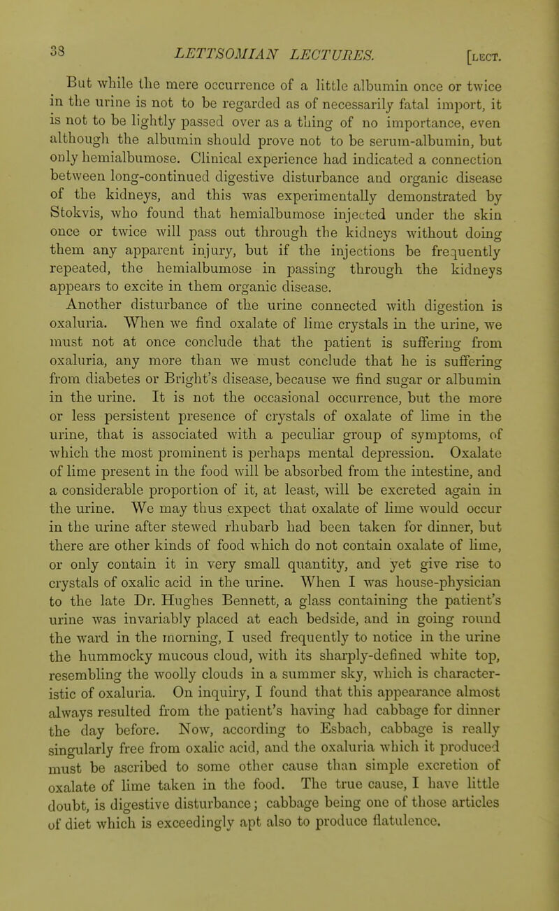 But while the mere occurrence of a little albumin once or twice in the urine is not to be regarded as of necessarily fatal import, it is not to be lightly passed over as a thing of no importance, even although the albumin should prove not to be serum-albumin, but only hemialbumose. Clinical experience had indicated a connection between long-continued digestive disturbance and organic disease of the kidneys, and this was experimentally demonstrated by Stokvis, who found that hemialbumose injected under the skin once or twice will pass out through the kidneys without doing them any apparent injury, but if the injections be frequently repeated, the hemialbumose in passing through the kidneys appears to excite in them organic disease. Another disturbance of the urine connected with digestion is oxaluria. When we find oxalate of lime crystals in the urine, we must not at once conclude that the patient is suffering from oxaluria, any more than we must conclude that he is suffering from diabetes or Bright's disease, because we find sugar or albumin in the urine. It is not the occasional occurrence, but the more or less persistent presence of crystals of oxalate of lime in the urine, that is associated with a peculiar group of symptoms, of which the most prominent is perhaps mental depression. Oxalate of lime present in the food will be absorbed from the intestine, and a considerable proportion of it, at least, will be excreted again in the urine. We may thus expect that oxalate of lime would occur in the urine after stewed rhubarb had been taken for dinner, but there are other kinds of food which do not contain oxalate of lime, or only contain it in very small quantity, and yet give rise to crystals of oxalic acid in the urine. When I was house-physician to the late Dr. Hughes Bennett, a glass containing the patient's urine was invariably placed at each bedside, and in going round the ward in the morning, I used frequently to notice in the urine the hummocky mucous cloud, with its sharply-defined white top, resembling the woolly clouds in a summer sky, which is character- istic of oxaluria. On inquiry, I found that this appearance almost always resulted from the patient's having had cabbage for dinner the day before. Now, according to Esbach, cabbage is really singularly free from oxalic acid, and the oxaluria which it produced must be ascribed to some other cause than simple excretion of oxalate of lime taken in the food. The true cause, I have little doubt, is digestive disturbance; cabbage being one of those articles of diet which is exceedingly apt also to produce flatulence.