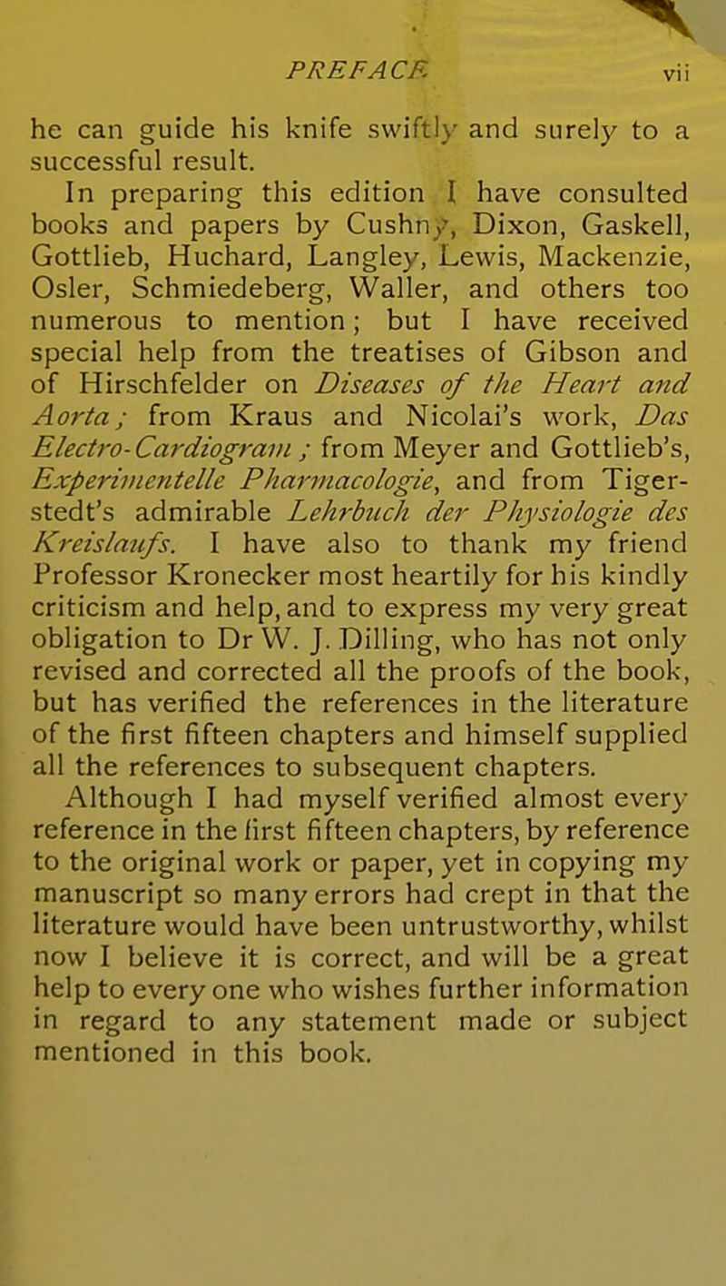 he can guide his knife swiftl)' and surely to a successful result. In preparing this edition I have consulted < books and papers by Cushny, Dixon, Gaskell, | Gottlieb, Huchard, Langley, Lewis, Mackenzie, , Osier, Schmiedeberg, Waller, and others too numerous to mention; but I have received special help from the treatises of Gibson and of Hirschfelder on Diseases of the Heart and ] Aorta; from Kraus and Nicolai's work, Das \ Electro-Cardiogram ; from Meyer and Gottlieb's, Experivientelle Pharmacologie, and from Tiger- j stedt's admirable Lehrbiich der Physiologie des j Kreislaufs. I have also to thank my friend ; Professor Kronecker most heartily for his kindly criticism and help, and to express my very great obligation to Dr VV. J. Billing, who has not only \ revised and corrected all the proofs of the book, \ but has verified the references in the literature j of the first fifteen chapters and himself supplied j all the references to subsequent chapters. | Although I had myself verified almost every | reference in the first fifteen chapters, by reference | to the original work or paper, yet in copying my \ manuscript so many errors had crept in that the I literature would have been untrustworthy, whilst | now I believe it is correct, and will be a great help to every one who wishes further information in regard to any statement made or subject | mentioned in this book. j