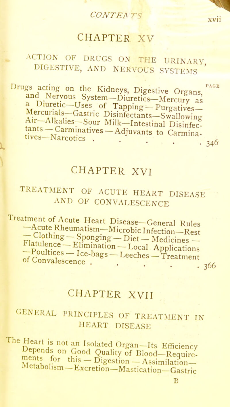 CONTEA XVll CHAPTER XV ACTION OF DRUGS ON THE LRINARV DIGESTIVE, AND NERVOUS SYSTEMS ^'^fn/'v^ ° 'J^ ^'^^y^' Digestive Organs, and Nervous System-Diuretics-Mercury as a Diuret:c-Uses of Tapping - Purgatives- Mercurials-Gastnc Disinfectants-Swallowing Air-Alkahes-Sour Milk-Intestinal Disinfec- f.'i M ''''^^'~^^j^ats to Carmina- tives—Narcotics . 346 CHAPTER XVI TREATMENT OF ACUTE HEART DISEASE AND OF CONVALESCENCE Treatment of Acute Heart Disease-General Rules -Acute Rheuniatism-Microbiclnfection-Rest - Clothing - Sponging - Diet - Medicines - -Po, hi. ~ Elimination - Local Applications ofssrscTJc?-.'^^^ - ^^^^^^ - • 306 CHAPTER XVH GENERAL PRINCIPLES OF TREATMENT IN HEART DISEASE IWn 1' ^^o]^i^c\ Organ-Its Efficiency Depends on Good Quality of Blood-Require- ultlnt ~ D'&^sti - Assimilation- Metabohsm-Excretion-Mastication-Gastric n