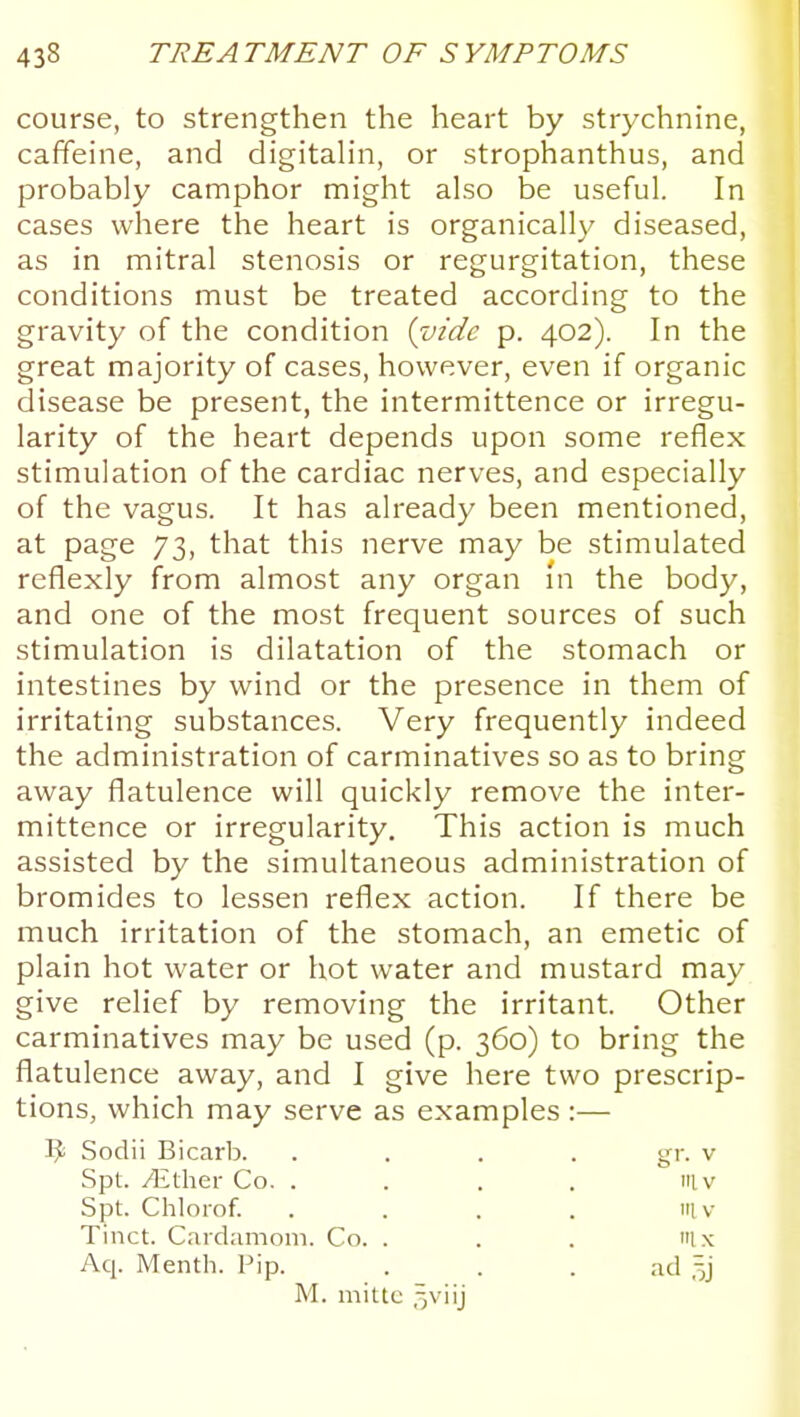 course, to strengthen the heart by strychnine, caffeine, and digitaHn, or strophanthus, and probably camphor might also be useful. In cases where the heart is organically diseased, as in mitral stenosis or regurgitation, these conditions must be treated according to the gravity of the condition {vide p. 402). In the great majority of cases, however, even if organic disease be present, the intermittence or irregu- larity of the heart depends upon some reflex stimulation of the cardiac nerves, and especially of the vagus. It has already been mentioned, at page 73, that this nerve may be stimulated reflexly from almost any organ in the body, and one of the most frequent sources of such stimulation is dilatation of the stomach or intestines by wind or the presence in them of irritating substances. Very frequently indeed the administration of carminatives so as to bring away flatulence will quickly remove the inter- mittence or irregularity. This action is much assisted by the simultaneous administration of bromides to lessen reflex action. If there be much irritation of the stomach, an emetic of plain hot water or hot water and mustard may give relief by removing the irritant. Other carminatives may be used (p. 360) to bring the flatulence away, and I give here two prescrip- tions, which may serve as examples :— ^ Sodii Bicarb. .... gr. v Spt. yEther Co. . . . . iiiv Spt. Chlorof. . . . . Ill V Tinct. Cardamom. Co. . . . Ix Aq. Menth. Pip. . . . ad M. mitlc ,-,viij