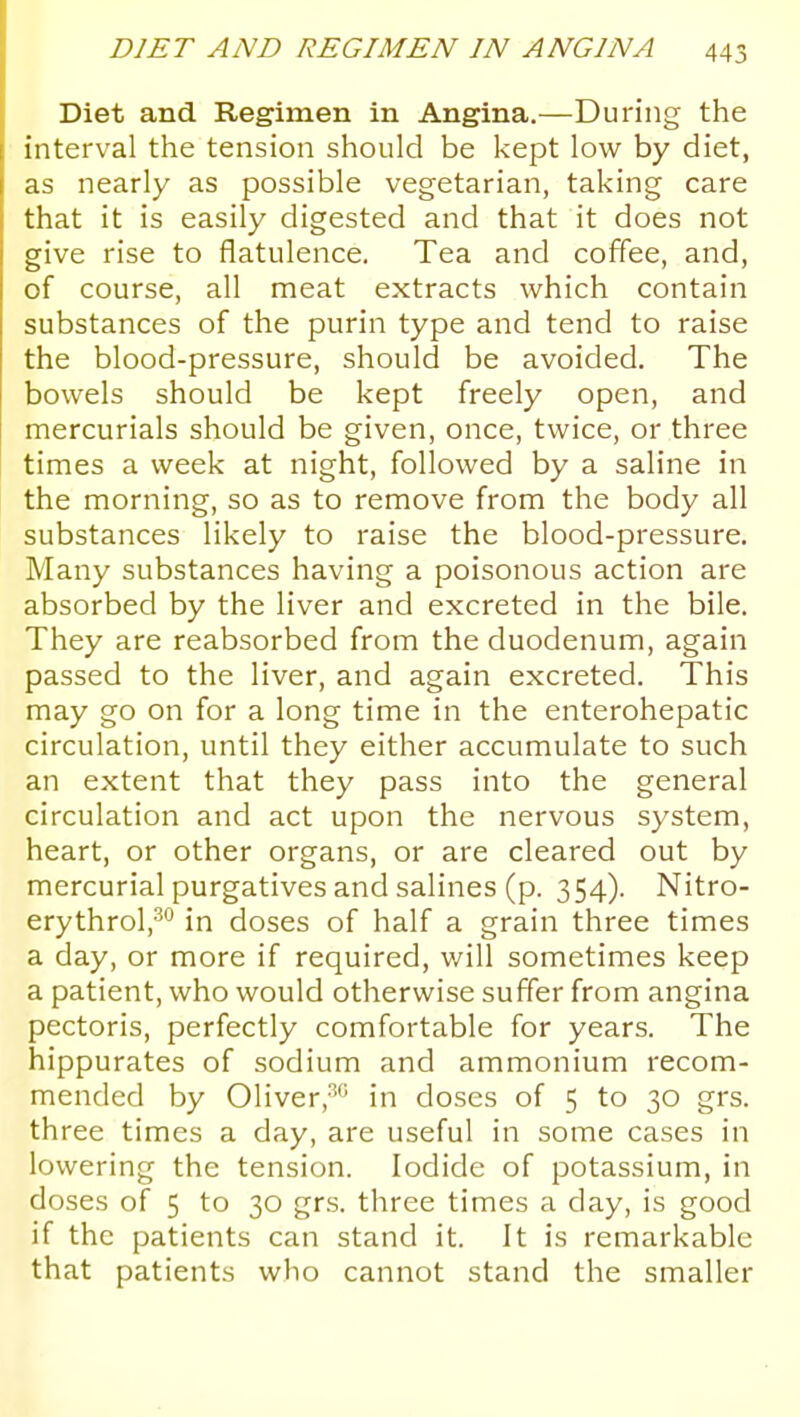 Diet and Regimen in Angina.—During the interval the tension should be kept low by diet, as nearly as possible vegetarian, taking care that it is easily digested and that it does not give rise to flatulence. Tea and coffee, and, of course, all meat extracts which contain substances of the purin type and tend to raise the blood-pressure, should be avoided. The bowels should be kept freely open, and mercurials should be given, once, twice, or three times a week at night, followed by a saline in the morning, so as to remove from the body all substances likely to raise the blood-pressure. Many substances having a poisonous action are absorbed by the liver and excreted in the bile. They are reabsorbed from the duodenum, again passed to the liver, and again excreted. This may go on for a long time in the enterohepatic circulation, until they either accumulate to such an extent that they pass into the general circulation and act upon the nervous system, heart, or other organs, or are cleared out by mercurial purgatives and salines (p. 354). Nitro- erythrol,^ in doses of half a grain three times a day, or more if required, will sometimes keep a patient, who would otherwise suffer from angina pectoris, perfectly comfortable for years. The hippurates of sodium and ammonium recom- mended by Oliver,-''' in doses of 5 to 30 grs. three times a day, are useful in some cases in lowering the tension. Iodide of potassium, in doses of 5 to 30 grs. three times a day, is good if the patients can stand it. It is remarkable that patients who cannot stand the smaller