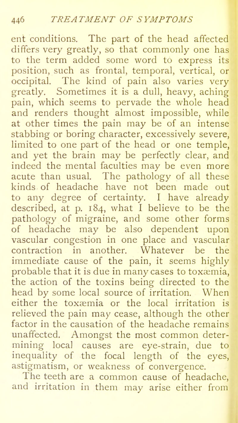 ent conditions. The part of the head affected differs very greatly, so that commonly one has to the term added some word to express its position, such as frontal, temporal, vertical, or occipital. The kind of pain also varies very greatly. Sometimes it is a dull, heavy, aching pain, which seems to pervade the whole head and renders thought almost impossible, while at other times the pain may be of an intense stabbing or boring character, excessively severe, limited to one part of the head or one temple, and yet the brain may be perfectly clear, and indeed the mental faculties may be even more acute than usual. The pathology of all these kinds of headache have not been made out to any degree of certainty. I have already described, at p. 184, what I believe to be the pathology of migraine, and some other forms of headache may be also dependent upon vascular congestion in one place and vascular contraction in another. Whatever be the immediate cause of the pain, it seems highly probable that it is due in many cases to toxaemia, the action of the toxins being directed to the head by some local source of irritation. When either the toxaemia or the local irritation is relieved the pain may cease, although the other factor in the causation of the headache remains unaffected. Amongst the most common deter- mining local causes are eye-strain, due to inequality of the focal length of the eyes, astigmatism, or weakness of convergence. The teeth are a common cause of headache, and irritation in them may arise either from