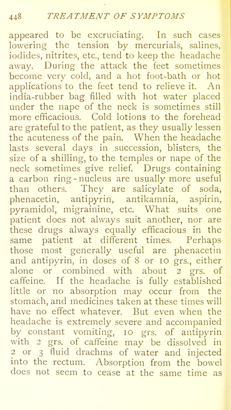 appeared to be excruciating. In such cases lowering the tension by mercurials, salines, iodides, nitrites, etc., tend to keep the headache away. During the attack the feet sometimes become very cold, and a hot foot-bath or hot applications to the feet tend to relieve it. An india-rubber bag filled with hot water placed under the nape of the neck is sometimes still more efficacious. Cold lotions to the forehead are grateful to the patient, as they usually lessen the acuteness of the pain. When the headache lasts several days in succession, blisters, the size of a shilling, to the temples or nape of the neck sometimes give relief. Drugs containing a carbon ring-nucleus are usually more useful than others. They are salicylate of soda, phenacetin, antipyrin, antikamnia, aspirin, pyramidol, migrainine, etc. What suits one patient does not always suit another, nor are these drugs always equally efficacious in the same patient at different times. Perhaps those most generally useful are phenacetin and antipyrin, in doses of 8 or lO grs., either alone or combined with about 2 grs. of caffeine. If the headache is fully established little or no absorption may occur from the stomach, and medicines taken at these times will have no effect whatever. But even when the headache is extremely severe and accompanied by constant vomiting, lO grs. of antipyrin with 2 grs. of caffeine may be dissolved in 2 or 3 fluid drachms of water and injected into the rectum. Absorption from the bowel does not seem to cease at the same time as