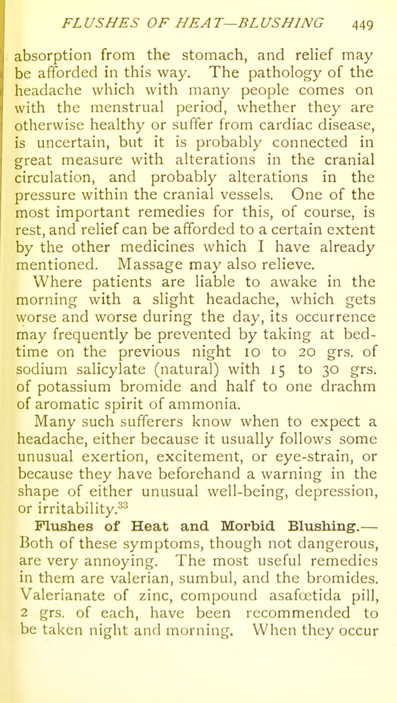 absorption from the stomach, and reHef may be afiforded in this way. The pathology of the headache which with many people comes on with the menstrual period, whether they are otherwise healthy or suffer from cardiac disease, is uncertain, but it is probably connected in great measure with alterations in the cranial circulation, and probably alterations in the pressure within the cranial vessels. One of the most important remedies for this, of course, is rest, and relief can be afforded to a certain extent by the other medicines which I have already mentioned. Massage may also relieve. Where patients are liable to awake in the morning with a slight headache, which gets worse and worse during the day, its occurrence may frequently be prevented by taking at bed- time on the previous night lo to 20 grs. of sodium salicylate (natural) with 15 to 30 grs. of potassium bromide and half to one drachm of aromatic spirit of ammonia. Many such sufferers know when to expect a headache, either because it usually follows some unusual exertion, excitement, or eye-strain, or because they have beforehand a warning in the shape of either unusual well-being, depression, or irritability.^^ Flushes of Heat and Morbid Blushing.— Both of these symptoms, though not dangerous, are very annoying. The most useful remedies in them are valerian, sumbul, and the bromides. Valerianate of zinc, compound asafcx'tida pill, 2 grs. of each, have been recommended to be taken night and morning. When they occur