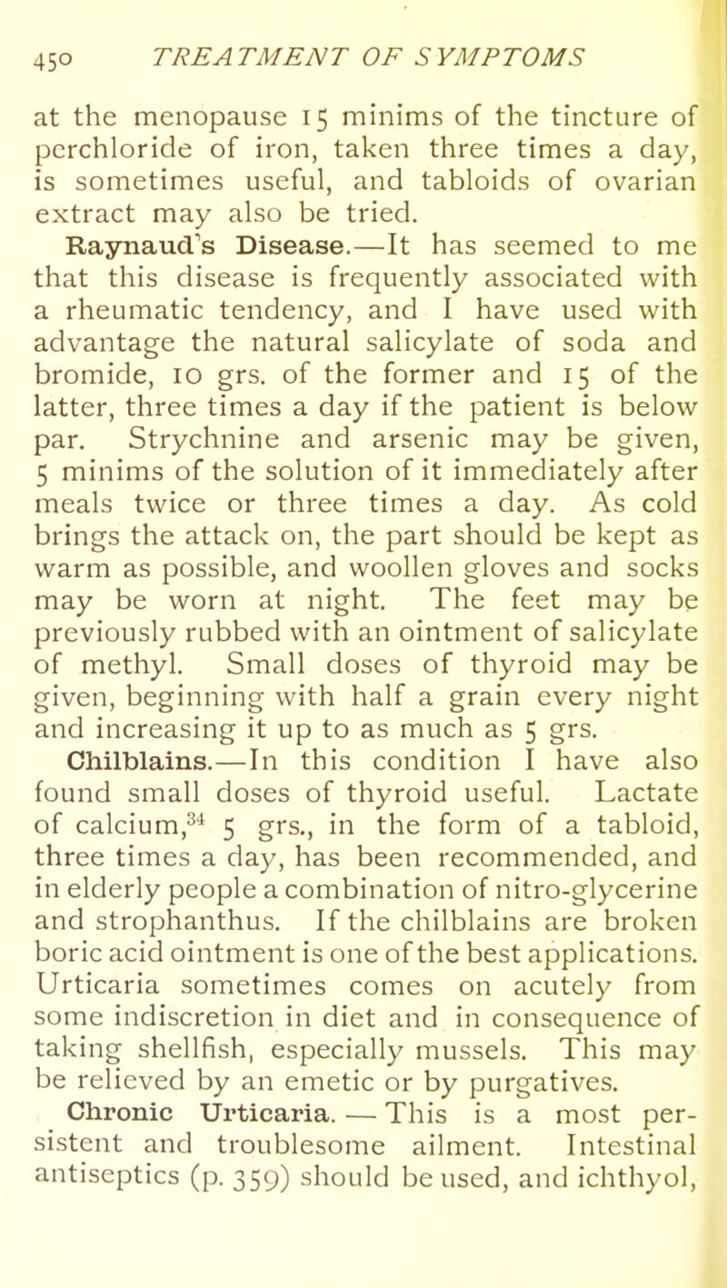 at the menopause 15 minims of the tincture of pcrchloride of iron, taken three times a day, is sometimes useful, and tabloids of ovarian extract may also be tried. Raynaud's Disease.—It has seemed to me that this disease is frequently associated with a rheumatic tendency, and I have used with advantage the natural salicylate of soda and bromide, 10 grs. of the former and 15 of the latter, three times a day if the patient is below par. Strychnine and arsenic may be given, 5 minims of the solution of it immediately after meals twice or three times a day. As cold brings the attack on, the part should be kept as warm as possible, and woollen gloves and socks may be worn at night. The feet may be previously rubbed with an ointment of salicylate of methyl. Small doses of thyroid may be given, beginning with half a grain every night and increasing it up to as much as 5 grs. Chilblains.—In this condition I have also found small doses of thyroid useful. Lactate of calcium,^* 5 grs., in the form of a tabloid, three times a day, has been recommended, and in elderly people a combination of nitro-glycerine and strophanthus. If the chilblains are broken boric acid ointment is one of the best applications. Urticaria sometimes comes on acutely from some indiscretion in diet and in consequence of taking shellfish, especially mussels. This may be relieved by an emetic or by purgatives. Chronic Urticaria. — This is a most per- sistent and troublesome ailment. Intestinal antiseptics (p. 359) should be used, and ichthyol,