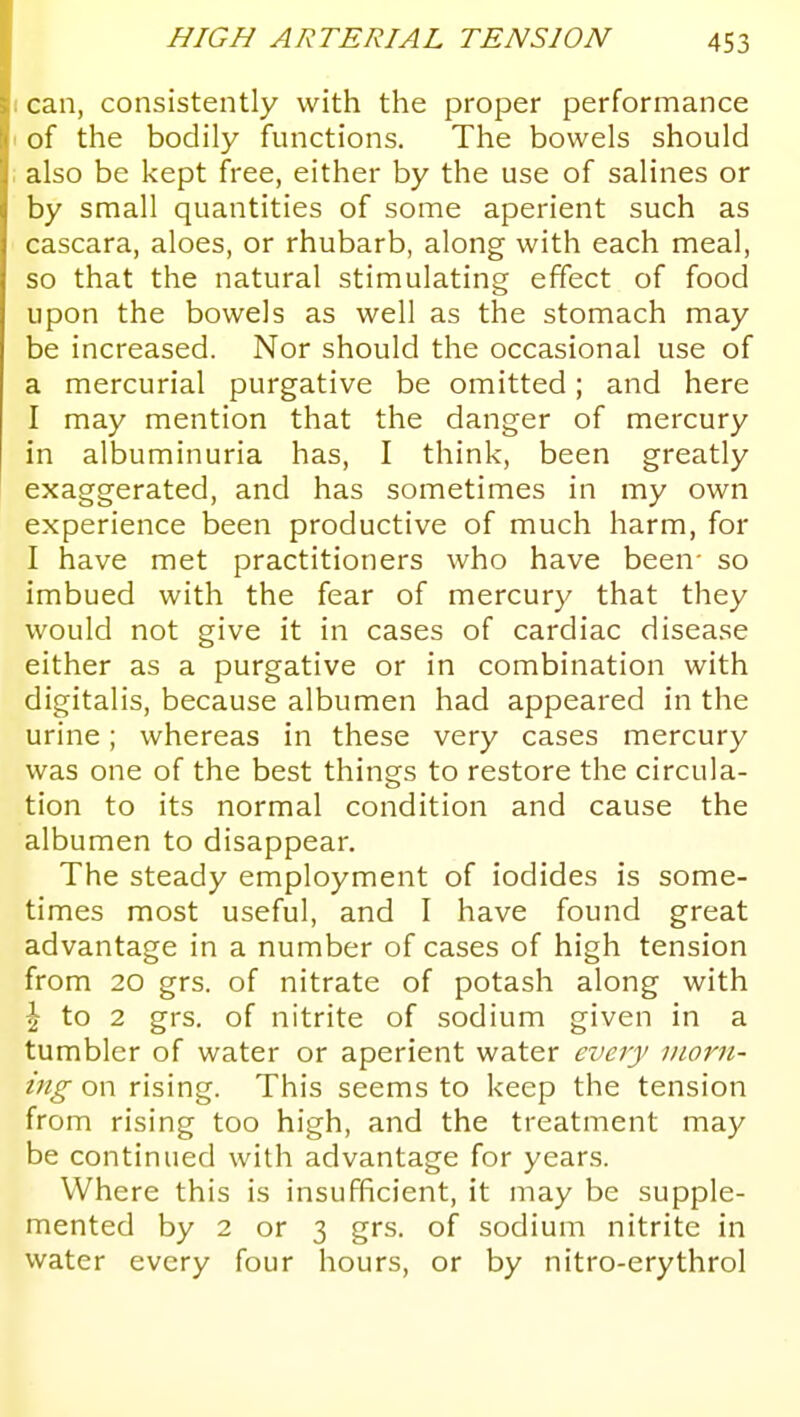 can, consistently with the proper performance of the bodily functions. The bowels should also be kept free, either by the use of salines or by small quantities of some aperient such as cascara, aloes, or rhubarb, along with each meal, so that the natural stimulating effect of food upon the bowels as well as the stomach may be increased. Nor should the occasional use of a mercurial purgative be omitted; and here I may mention that the danger of mercury in albuminuria has, I think, been greatly exaggerated, and has sometimes in my own experience been productive of much harm, for I have met practitioners who have been- so imbued with the fear of mercury that they would not give it in cases of cardiac disease either as a purgative or in combination with digitalis, because albumen had appeared in the urine; whereas in these very cases mercury was one of the best things to restore the circula- tion to its normal condition and cause the albumen to disappear. The steady employment of iodides is some- times most useful, and I have found great advantage in a number of cases of high tension from 20 grs. of nitrate of potash along with ^ to 2 grs. of nitrite of sodium given in a tumbler of water or aperient water every morn- ing on rising. This seems to keep the tension from rising too high, and the treatment may be continued with advantage for years. Where this is insufficient, it may be supple- mented by 2 or 3 grs. of sodium nitrite in water every four hours, or by nitro-erythrol