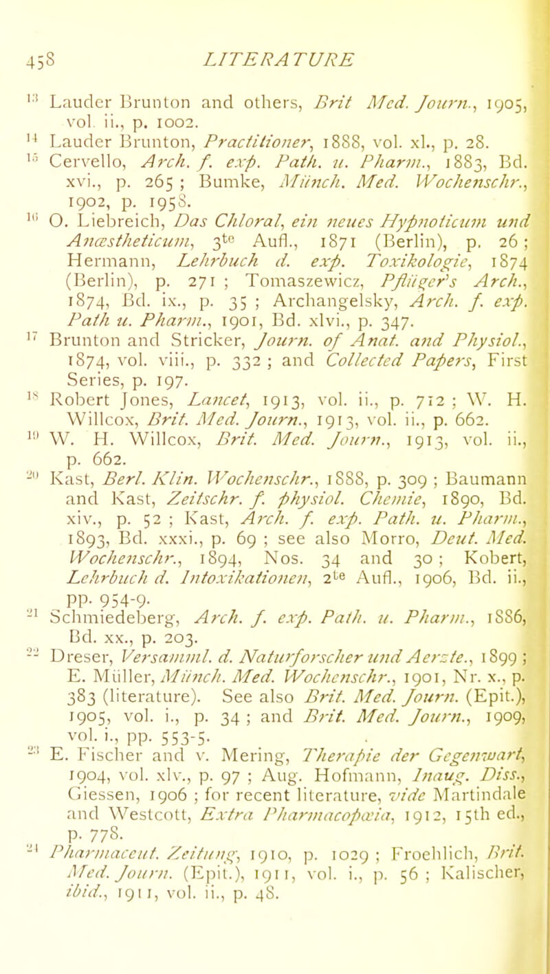 Lauder Brunton and others, Erit Med. Joid-n.^ I905) vol. ii., p. I002. Lauder Brunton, Pracfitione)^ 1888, vol. xl., p. 28. Cervello, Atxh. f. exp. Path. u. Pharvi., 1883, Bd. xvi., p. 265 ; Bumke, Mi/nch. Med. Wochenschr., 1902, p. 1958. O. Liebreich, Das Chloral., eiii neiies Hypnoiiciim und Anastheticum, 3^0 Aufl., 1871 (Berlin), p. 26; Hermann, Lelirbuch d. exp. Toxikologic, 1874 (Berlin), p. 271 ; Tomaszewicz, PJli/^er^s Arch., 1874, Bd. ix., p. 35 ; Archangelsky, Arch. f. exp. Path u. Pharm., 1901, Bd. xlvi., p. 347. Brunton and Strieker, Journ. of Anat. and Physiol., 1874, vol. viii., p. 33-) 3-'^'^ Collected Papers, Fu'st Series, p. 197. Roljcrt Jones, Lancet, 1913, vol. ii., p. 712 ; W. H. Willcox, Brit. Med. Journ., 1913, \ o!. ii., p. 662. W. H. Willcox, Brit. Med. Journ., 1913, vol. ii., p. 662. Kast, Berl. Klin. Wochensclir., 1888, p. 309 ; Baumann and Kast, Zeitschr. f. physiol. Cheiuie, 1890, Bd. xiv., p. 52 ; Kast, Arch. f. exp. Path. u. Pharm., 1893, Bd. xxxi., p. 69 ; see also Morro, Deut. Med. IVochenschr., 1894, Nos. 34 and 30; Kobert, LcJirbuch d. Intoxikationen, i.^^ Aufl., 1906, Bd. ii., ^ pp. 954-9- Schmiedeberg, Arch. J. exp. Path. u. Pharm., 1886, Bd. XX., p. 203. Dreser, Versanunl. d. Naturforscher und Aerzte., 1899 ; E. Miiller, Miinch. Med. Wochcnschr., 1901, Nr. x., p. 383 (literature). See also Brit. Med. Journ. (Epit.), 1905, vol. i., p. 34 ; and Brit. Med. Journ., 1909, vol i., pp. 553-5. E. \ ischer and \'. Mering, Ther-apie der Gcgeniuart, 1904, vol. xlv., p. 97 ; Aug. Hofmann, Inaug. Diss., Giessen, 1906 ; for recent literature, vide Martindale and Westcott, Extra Pharniacopa'ia, 1912, 15th ed., p. 778. Phariiiaceut. Zeitu/ig, 1910, p. 1029 ; Froehlich, Pnf. Med. Journ. (Epit.), 1911, vol. i., p. 56; Kalischer, ibid., igi I, vol. ii., p. 48.