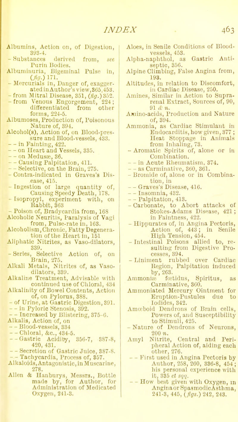Albumins, Action on, of Digestion, 393-4. - Substances ilerived from, sec Turin Bodies. Albuminuria, Bigeminal Pnlse in, iM-) 171. - Mercurials in, Danger of, exagger- ated in Author's view,305,453. - from Jlitral Disease, 351, (/t(;.)352. - from Venous Engorgement, 224 ; differentiated from other forms, 224-5. Albumoses, Production of, Poisonous Nature of, 394. Alcohol(s), Action of, on Blood-pres- sure and Blood-vessels, 433. - - in Fainting, 422. - on Heart and Vessels, 335. - - on Jfedusfe, 36. - - Causing Palpitation, 411. - - Selective, on the Brain, 275. - Coutra-indicated in Graves's Dis- ease, 415. - Ingestion ot large quantity of. Causing Speedy Death, 178. - Isopropyl, experiment with, on Rabbit, 363 - Poison of. Bradycardia from, 16S Alcoholic Neuritis, Paralysis of Vagi from, Pulse-rate in, 163. Alcoholism, Chronic, Fatty Degenera- tion of the Heart in, 151 Aliphatic Nitrites, as Vaso-dilators, 33!). - Series, Selective Action of, on Brain, 275. Alkali Metals, Nitrites of, as Vaso- dilators, 339. Alkaline Treatment, Advisable with continued use of Chloral, 434 Alkalinity of Bowel Contents, Action of, on Pylorus, 388. - of Urine, at Gastric Digestion, 391. - - in Pyloric Stenosis, 392. - - Increa.sed by i3listering, 375-6. Alkalis, Action of, on - - Blood-vessels, 334 - - Chloral, &c., 434-6. --Gastric AciditJy, 350-7, 387-8, 420, 431. - - Secretion of Gastric Juice, 387-8. - - Tachycardia, Process of, 357. Alkaloids, Antagonistic, in Muscarine, 278. Allen & Uanburys, Messrs., Bottle made by, for Author, for Administration of Medicated Oxygen, 241-3. Aloes, in Senile Conditions of Blood- vessels, 453. Alpha-naphtliol, as Gastric Anti- septic, 356. Alpine Climbing, False Angina from, 193. Altitudes, in relation to Discomfort, in Cardiac Disease, 250. Amines, Similar in Action to Supra- renal Extract, Sources of, 90, 91 & 71. Amino-acids, Production and Nature of, 394. Ammonia, as Cardiac Stimulant in Endocarditis, how given, 377 ; Heat Stoppage in Animals from Inhaling, 73. - Aromatic Spirits of, alone or in Combination. - - in Acute Rheumatism, 374. - as Carminative, 360, 301. - Bromide of, alone or in Combina- tion, in - - Graves's Disease, 410. - Insomnia, 432. - - Palpitation, 413. - Carbonate, to Abort attacks of Stokes-Adams Disease, 421; in Faintness, 422. - Hippuratcs of, in Angina Pectoris, Action of, 443; in Senile High Tension, 454. - Intestinal Poi.sons allied to, re- sulting from Digestive Pro- cesses, 394. - Liniment rubbed over Cardiac Region, Paliiitation induced by, 263. Ammoniie, fu-tidus, Spiritus, as Carminative, 300. Aranioniated Mercury Ointment for Eruption-Pustules duo to Iodides, 342. Amo'boid Dendrons of Brain cells, Powers of, and Susceptibility to Stimuli, 425. - Nature of Dendrons of Neurons, 200 n. Amyl Nitrite, Central and Peri- pheral Action of, aiding each other, 270. — First used in Angina Pectoris by Author, 258, 200, 330-8, 454 ; his personal experience with it, 335 iit sqii. — How best given with Oxygen, m Anginaor SpasmoilicAsthma, 241-3, 445, (/([/.f.) 242, 243.