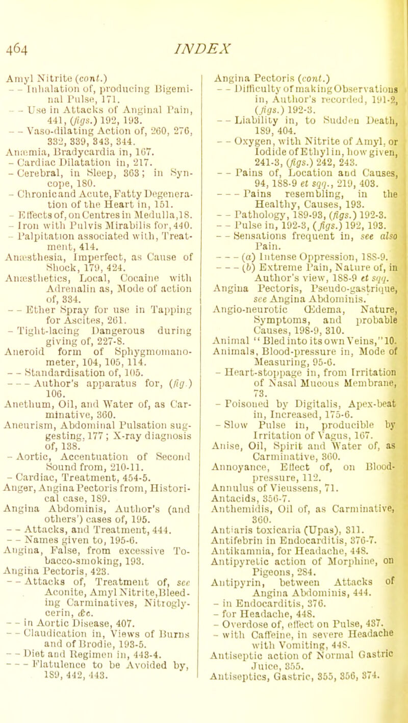 Aniyl Nitrite (conf.) - ~ Inlmlation of, producing Bigemi- nal Pulse, 171. - Use in Attaclcs of Anginal Pain, 441, {jUjs.) 192, 193. - - Vaso-dilating Action of, -260, 276, 332, 339, 343, 344. Anifimia, Bradycardia in, 167. - Cardiac Dilatation in, 217. - Corobral, in Sleep, 303; in Syn- cope, ISO. - Chronicand Acute, Fatty Degenera- tion of the Heart in, 151. - Kfleets of, on Centres in Sledulla.lS. - Iron with Pulvis Mirabilis for, 440. - Palpitation associated with. Treat- ment, 414. Aniesthesia, Imperfect, as Cause of Shock, 179, 424. Amesthetics, Local, Cocaine with Adrenalin as, Mode of action of, 334. - - Ether Spray for use in Tajiping for Ascites, 201. - Tight-lacing Dangerous during giving of, 227-8. Aneroid form of Sphygmomano- meter, 104, 105, 114. - - Standardisation of, 105. Author's apparatus for, (Jig ) 100. Anethum, Oil, and Water of, as Car- minative, 300. Aneurism, Abdominal Pulsation sug- gesting. 177; X-ray diagnosis of, 138. - Aortic, Accentuation of Second Sound from, 210-11. - Cardiac, Treatment, 454-5. Anger, Angina Pectoris from, Histori- cal case, 189. Angina Abdominis, Author's (and others') cases of, 195. - Attacks, and Treatment, 444. - - Names given to, 195-0. Angina, False, from excessive To- bacco-smoking, 193. Angiiia Pectoris, 423. - - Attacks of. Treatment of, scr Aconite, Amyl Nitrite,Bleed- ing Carminatives, Nitrogly- cerin, &t. - - in Aortic Disease, 407. - - Claudication in. Views of Burn.s and of Brodie, 193-5. - - Diet and Uegimen in, 443-4. I'Matulenco to be Avoided by, 1S9, 442, 443. Angina Pectoris (foiU.) - - DifficultyofmakingObservatioui in, .Author's recorded, 191-2, {figs.) 192-3. - - Liability in, to Suddeu Death, 189, 404. - - O.xygen, with Nitrite of Amyl, or Iodide of Ethyl in, how given, 241-3, (jigs.) 242, 243. - - Pains of. Location and Causes, 94, 1S8-9 tt SCjij., 219, 403. Pains resembling, in the Healthy, Causes, 193. - - Pathology, 189-93, (figs.) 192-3. - - Pulse in, 192-3, (. figs.) 192, 193. - - Sensations frequent in, see also Pain. (a) Intense Oppression, lSS-9. [h) Extreme I'ain, Nature of, in Author's view, 188-9 et S(jq. Angina Pectoris, Pseudo-gastricjue, see Angina Abdominis.' Angio-neurotic OJdema, Nature, Symptoms, and probable Causes, 198-9, 310. Animal  Bled into its own Veins,10. Animals, Blood-pressure in, Mode of Measuring, 95-0. - Heart-stoppage in, from Irritation of Nasal Mucous Membrane, 73. - Poisoned by Digitalis, Apex-beat in, Increased, 175-0. - Slow Pulse in, producible by Irritation of Vagus, 107. Anise, Oil, Spirit and Water of, as Carminative, 300. Annoyance, EUect of, on Blood- pressure, 112. Annulus of Vieussens, 71. Ajitacids, 350-7. Anthemidis, Oil of, as Carminative, 300. Antiaris toxicaria (Upas), 311. Antifebrin in Endocarditis, 370-7. Antikamnia, for Headache, 448. Antipyretic action of Morphine, on Pigeons, 284. Antipyrin, between Attacks of Angina Abdominis, 444. - in Endocarditis, 370. - fur Headache, 448. - Overdose of, (dl'ect on Pulse, 437. - with Caffeine, in severe Headache with Vomiting, 44S. Antiseptic action of Normal Gastric Juice, 355. Antiseptics, Gastric, 355, 356, 374.