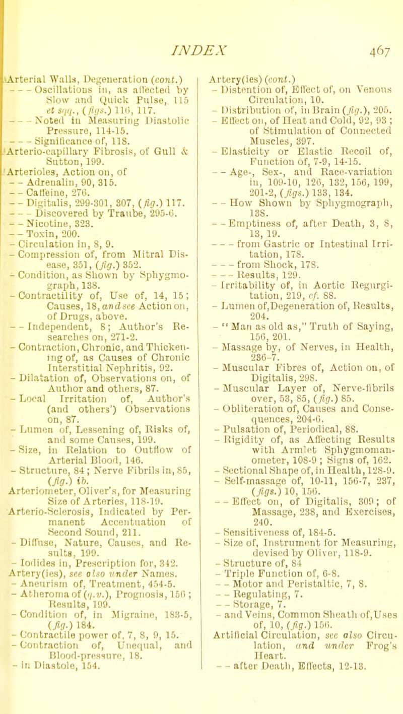 lArterial Walla, Degeneration (co?i(.) Oscillatious in, as allecteil by ylow and tjuick Pulse, 115 el sii(i., (//V-O 11'', 117. Noted ill Jleasuririg Diastolic Pressure, 114-15. Significance of, IIS. .'Arterio-capillary Fibrosis, of Gull & Sutton, 199. 'Arterioles, Action on, of - - Adrenalin, 90, 315. - - CaHeine, 270. - - Dii,'italis, 299-301, 307, (/iff.) 117. Discovered by Traube, 295-G. - - Nicotine, 323. - - Toxin, 200. - Circulation in, S, 9. - Compression of, from Mitral Dis- ease, 351, (Jig.) 352. - Condition, as Shown by Sphygmo- graph, 13S. -Contractility of. Use of, 14, 15; Causes, IS, andsce Action on, of Drugs, above. --Independent, S; xVuthor's Re- searches on, 271-2. - Contraction, Chronic, and Thicken- ing of, as Causes of Chronic Interstitial Nephritis, 92. - Dilatation of, Observations on, of Author and others, 87. - Local Irritation of. Author's (and others') Observations on, 87. - Lumen of. Lessening of, Risks of, and some Causes, 199. - Size, in Relation to Outfiow of Arterial Blood, 146. - Structure, 84; Nerve Fibrils in, 85, (fig.) ib. Artorioineter, Oliver'.s, for Measuring Size of Arteries, 118-19. Arterio-Sclerosis, Indicated by Per- manent Accentuation of Second Sound, 211. - Diffuse, Nature, Causes, and Re- sults, 199. - Iodides in. Prescription for, 342. Artery(ifis), see also iindeT Names. - Aneurism of. Treatment, 4r)4-5. - Atlieronuiof ('i-v.), Prognosis, 16('i; Results, 199. -Condition of, in Migraine, 183-5, (fig.) 184. - Contractile power of, 7, 8, 9, 15. -Contraction of. Unequal, and Dlood-pressnrc, 18. - ii. Diastole, 154. Artery(ies) (cont.) - Distention of, EUcctof, on Venous Circulation, 10. - Oistribution of, in Drain (fig.), 205. - Ellect on, of Heat and Cold, 92, 93 ; of Stimulation of Connected Muscles, 397. - Elasticity or Elastic Ri'coil of. Function of, 7-9, 14-15. - - Age-, Sex-, and Race-variation in, 109-10, 120, 132, 150, 199, 201-2, (figs.) 133, 134. - - How Shown by Sphygmograph, 138. --Emptiness of, after Death, 3, 8, 13, 19. from Gastric or Intestinal Irri- tation, 178. from Shock, 178. Results, 129. - Irritability of, in Aortic Regurgi- tation, 219, rf. 88. - Lumen of,Dogeneration of, Results, 204. -  Man as old as, Truth of Saying, 150, 201. - Massage by, of Nerves, in Health, 236-7. - Muscular Fibres of, Action on, of Digitalis, 298. - Muscular Layer of, Nerve-librils over, 53, 85, (fig.) 85. - Obliteration of, Causes and Conse- queuces, 204-6. - Pulsation of. Periodical, 88. - Rigidity of, as Affecting Results with Armh^t Sphygmoman- ometer, lOS-9 ; Signs of, 162. - Sectional Shape of, in Health, 128-9. - Self-mas.sage of, 10-11, 150-7, 237, (figs.) 10, 150. --Effect on, of Digitalis, 309; of Massage, 238, and E.xercisos, 240. - Sensitiveness of, 184-5. - Size of, Instrument for Measuring, devised by Oliver, 118-9. - Structure of, 84 - Triple Function of, 6-S. - Motor and Peristaltic, 7, 8. - Regulating, 7. - - Storage, 7. - and Veins, Common Sheath of,Use3 of, 10, (fig.) 150. Artificial Circulation, see also Circu- lation, itnd vniJcr Frog's Heart. - - after Death, Eflocta, 12-13.