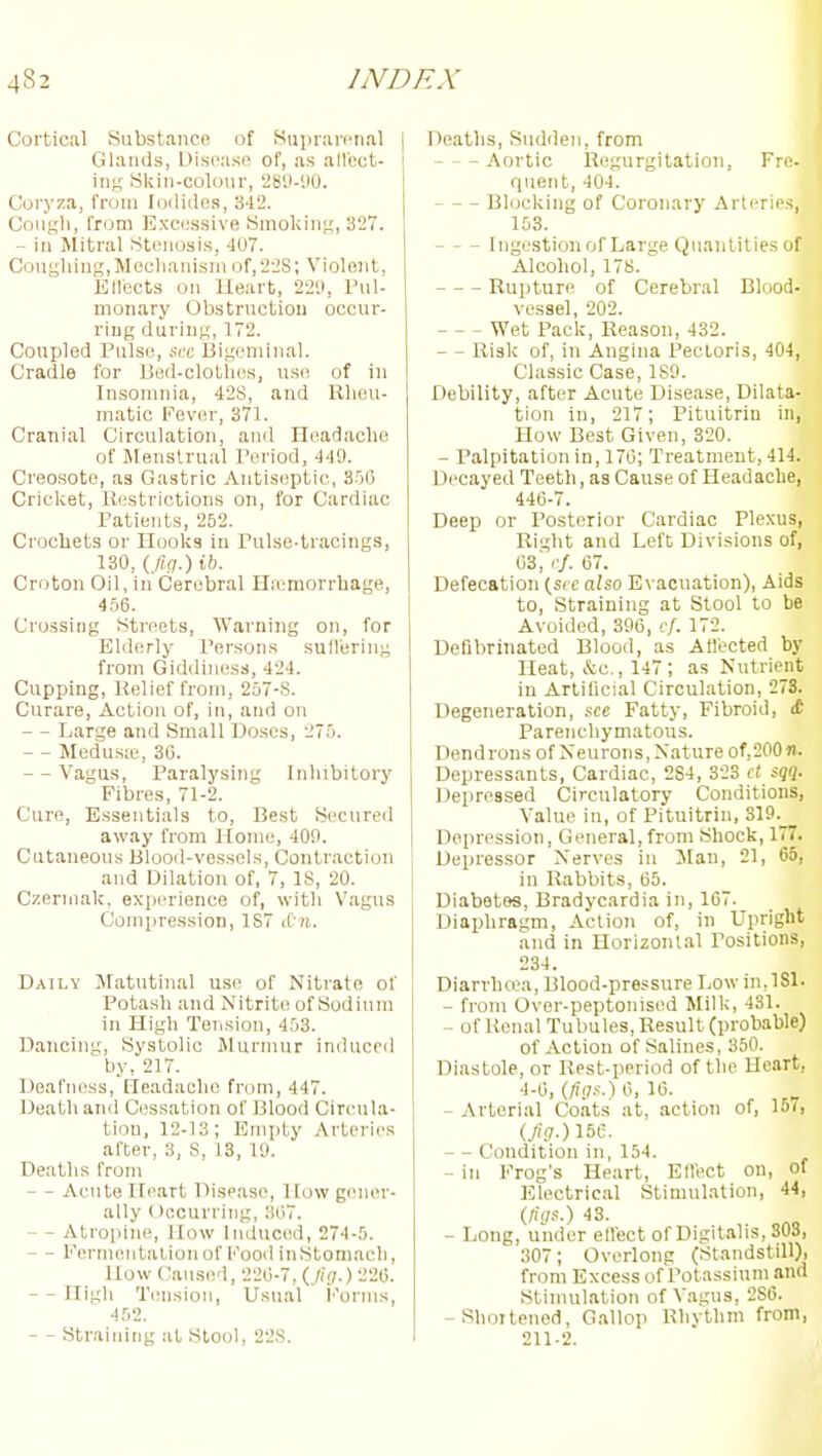 Cortical Substance of Suprarenal Glands, Disease of, as allect- \\vi Skin-coloiir, SStl-UO. Coryza, from loiliiles, 342. Cough, from Excessive Smoking, 327. - in Mitral Stenosis, 41)7. CougliingjMeclianisni of,22S; Violent, Etlects on Heart, 22'.), Pul- monary Obstruction occur- ring during, 172. Coupled Pulse, sec Bigeminal. Cradle for IJed-clotlies, use of in Insomnia, 428, and Rliou- matic Fever, 371. Cranial Circulation, and Headache of Menstrual Period, 449. Creosote, as Gastric Antiseptic, 35(5 Cricket, Xiestrictions on, for Cardiac Patients, 262. Crochets or Hooks in Pulse-tracings, 130, {fig.) ib. Croton Oil, in Cerebral Haemorrhage, 4.56. Crossing Streets, Warning on, for Elderly Pei'sons sulVering from Giddiness, 424. Cupping, Relief from, 257-8. Curare, Action of, in, and on - Large and Small Doses, 275. - - Medus;c, 3G. - - Vagus, Paralysing Inhibitory Fibres, 71-2. Cure, Essentials to. Best Secured away from Pfome, 409. Cutaneous Blood-vessels, Contraction and Dilation of, 7, 18, 20. Czerniak, experience of, with Vagus Compression, 1S7 iC ii. Datly JIatutinal use of Nitrate of Potash and Nitrite of Sodium in High Tension, 453. Dancim;, Systolic Jlurmur induced by, 217. Deafness, Ileadachc from, 447. Death and Cessation of Blood Circula- tion, 12-13; Empty Arteries after, 3, S, 13, 19. Deaths from — Acute Heart Disease, How gener- ally Occurring, JUi. — Atropine, How Induced, 274-5. — Fermentation of Food in Stomach, How Caused, 220-7, (_/iit.)-226. — High Tension, Usual i''orms, 452. — - Straining at Stool, 228. Deaths, Sudden, from Aortic Regurgitation, Pre- quent, 404. Blocking of Coronary Arterie.s, 153. I Ingestionof Large Quantities of ) Alcohol, 178. Rupture of Cerebral Blood- vessel, 202. I Wet Pack, Reason, 432. - - Risk of, in Angina Pectoris, 404, | Classic Case, ISO. Debility, after Acute Disease, Dilata- j tion in, 217; Pituitrin in, How Best Given, 320. - Palpitation in, 170; Treatment, 414. Decayed Teeth, as Cause of Headache, 446-7. Deep or Posterior Cardiac Plexus, Right and Left Divisions of, 63; .•/. 07. Defecation (src also Evacuation), Aids to, Straining at Stool to be , Avoided, 396, cf. 172. | Defibrinated Blood, as Affected by I Heat, &c., 147; as Nutrient | in Artificial Circulation, 273. j Degeneration, see Fatty, Fibroid, it Parenchymatous. Dendrons of Neurons, Nature of,200n. : Depressants, Cardiac, 284, 323 et sqq- , Depressed Circulatory Conditions, ■ Value in, of Pituitrin, 319._ I Depression, General, from Shock, 177. . Depressor Nerves in JIan, 21, 65, in Rabbits, 65. Diabetes, Bradycardia in, 107. Diaidiragm, Action of, in Upright and in Horizontal Positions, 234. Diarrhoea, Blood-pressure Lowin.lSl. I - from Over-peptonised Milk, 431. - of Renal Tubules, Result (probable) i of Action of Salines, 350. ' Diastole, or Rest-period of the Heart, 4-6, (^!7S.)6, 16. , I -Arterial Coats at, action of, loi, . (/.'?•) 156. - - Condition in, 154. - in Frog's Heart, Etlect on, of Electrical Stimulation, 44, j (figs.) 43. I - Long, under effect of Digitalis, SOS, | 307; Overlong (Standstill), ; from Excess of Potassium and i Stimulation of Vagus, 286. | -Shortened, Gallop Rhythm from, : 211-2. 11