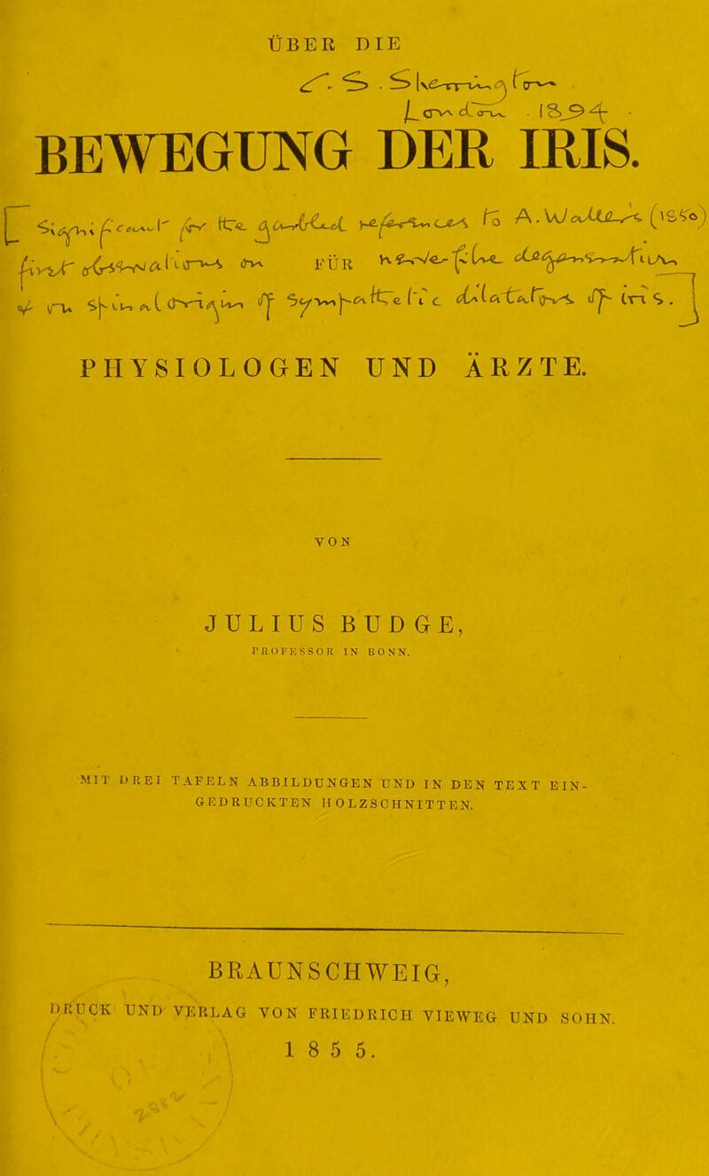 ÜBER DIE . *S> [\£>VT~is*-^ , l V j___ d iru. IS BEWEGUNG DER IRIS. ^i‘v^xÜ Wv FÜR ^ *.(. (Ty-x^I'V'» ^ S^ic.l'ic JJ^ tri S . ^ «V' vW» PHYSIOLOGEN UND ÄRZTE. VON JULIUS BUD GE, PROFESSOR IN BONN. MIT DREI TAFELN ABBILDUNGEN UND IN DEN TEXT EIN- GEDRUCKTEN HOLZSCHNITTEN. BRAUNSCHWEIG, DRUCK UND VERLAG VON FRIEDRICH VIEWEG UND SOIIN.