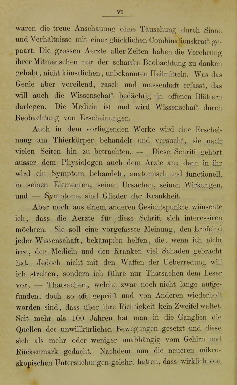 waren die treue Anschauung ohne Täuschung durch Sinne und Verhältnisse mit einer glücklichen Combinationskraft ge- paart, Die grossen Aerzte aller Zeiten haben die Verehrung ihrer Mitmenschen nur der scharfen Beobachtung zu danken gehabt, nicht künstlichen, unbekannten Heilmitteln. Was das Genie aber voreilend, rasch und massenhaft erfasst, das will auch die Wissenschaft bedächtig in offenen Blättern darlegen. Die Medicin ist und wird Wissenschaft durch Beobachtung von Erscheinungen. Auch in dem vorliegenden Werke wird eine Erschei- nung am Thierkörper behandelt und versucht, sie nach vielen Seiten hin zu betrachten. — Diese Schrift gehört ausser dem Physiologen auch dem Arzte an; denn in ihr wird ein Symptom behandelt , anatomisch und functioneil, in seinen Elementen, seinen Ursachen, seinen Wirkungen, und — Symptome sind Glieder der Krankheit. Aber noch aus einem anderen Gesichtspunkte wünschte ich, dass die Aerzte für diese Schrift sich interessiren möchten. Sie soll eine vorgefasste Meinung, den Erbfeind jeder Wissenschaft, bekämpfen helfen, die, wenn ich nicht irre, der Medicin und den Kranken viel Schaden gebracht hat. Jedoch nicht mit den Waffen der Ueberredung will ich streiten, sondern ich führe nur Thatsachen dem Leser vor, — Thatsachen, welche zwar noch nicht lange aufge- funden, doch so oft geprüft und von Anderen wiederholt worden sind, dass über ihre Richtigkeit kein Zweifel waltet. Seit mehr als 100 Jahren hat man in die Ganglien die Quellen der unwillkürlichen Bewegungen gesetzt und diese sich als mehr oder weniger unabhängig vom Gehirn und Rückenmark gedacht. Nachdem nun die neueren mikro- skopischen Untersuchungen gelehrt hatten, dass wirklich von