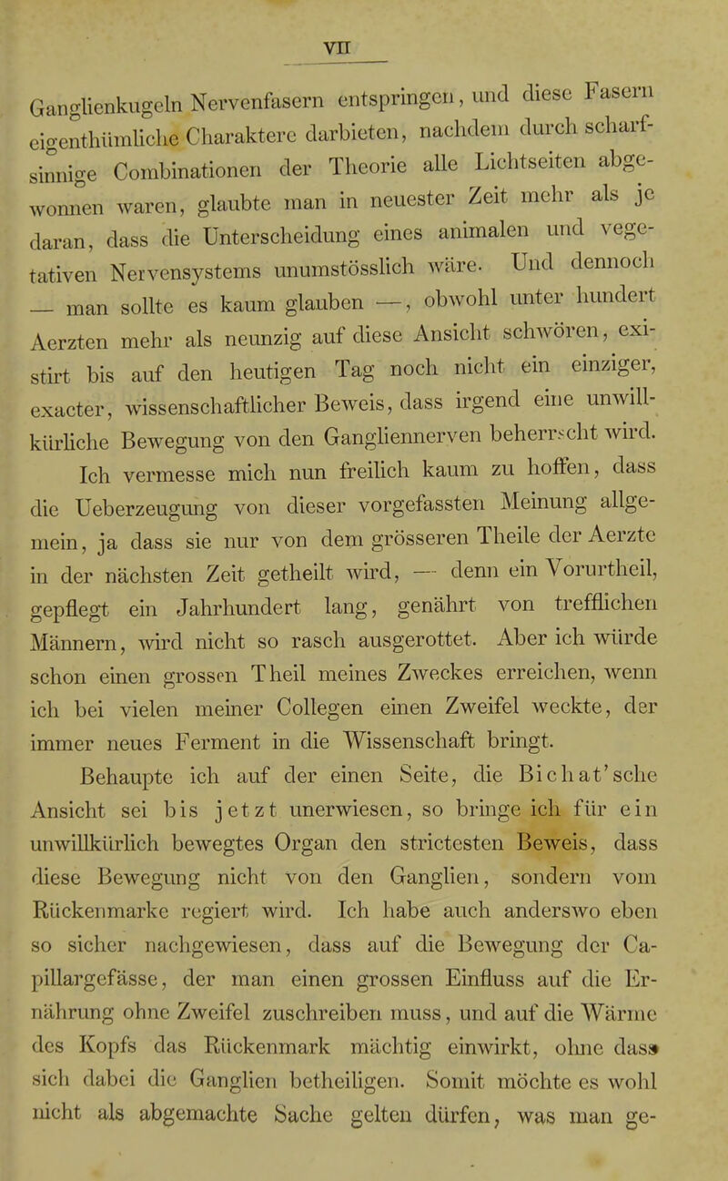 Ganglienkugeln Nervenfasern entspringen, und diese Fasern eigentümliche Charaktere darbieten, nachdem durch scharf- sinnige Combinationen der Theorie alle Lichtseiten abge- wonnen waren, glaubte man in neuester Zeit mehr als je daran, dass die Unterscheidung eines animalen und vege- tativen Nervensystems unumstösslich wäre. Und dennoch man sollte es kaum glauben -—, obwohl unter hundert Aerzten mehr als neunzig auf diese Ansicht schwören, exi- stirt bis auf den heutigen Tag noch nicht ein einziger, exacter, wissenschaftlicher Beweis, dass irgend eine unwill- kürliche Bewegung von den Gangliennerven beherrscht wird. Ich vermesse mich nun freilich kaum zu hoffen, dass die Ueberzeugung von dieser vorgefassten Meinung allge- mein, ja dass sie nur von dem grösseren Theile der Aerzte in der nächsten Zeit getheilt wird, denn ein Vorurtheil, gepflegt ein Jahrhundert lang, genährt von trefflichen Männern, wird nicht so rasch ausgerottet. Aber ich würde schon einen grossen Theil meines Zweckes erreichen, wenn ich bei vielen meiner Collegen einen Zweifel weckte, der immer neues Ferment in die Wissenschaft bringt. Behaupte ich auf der einen Seite, die Bichat’sehe Ansicht sei bis jetzt unerwiesen, so bringe ich für ein unwillkürlich bewegtes Organ den strictesten Beweis, dass diese Bewegung nicht von den Ganglien, sondern vom Rückenmarke regiert wird. Ich habe auch anderswo eben so sicher nachgewiesen, dass auf die Bewegung der Ca- pillargefässe, der man einen grossen Einfluss auf die Er- nährung ohne Zweifel zuschreiben muss, und auf die Wärme des Kopfs das Rückenmark mächtig einwirkt, ohne das» sich dabei die Ganglien betheiligen. Somit möchte es wohl nicht als abgemachte Sache gelten dürfen, was man ge-