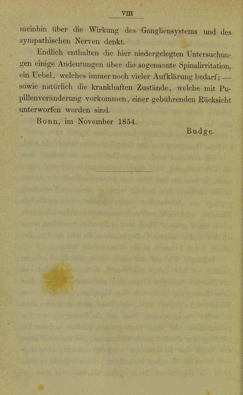 meinhin über die Wirkung des Gangliensystems und des sympathischen Nerven denkt. Endlich enthalten die hier niedergelegten Untersuchun- gen einige Andeutungen über die sogenannte Spinalirritation, ein Uebel, welches immernoch vieler Aufklärung bedarf; — sowie natürlich die krankhaften Zustände, welche mit Pu- pillenveränderung Vorkommen, einer gebührenden Rücksicht unterworfen worden sind. Bonn, im November 1854. Budge.