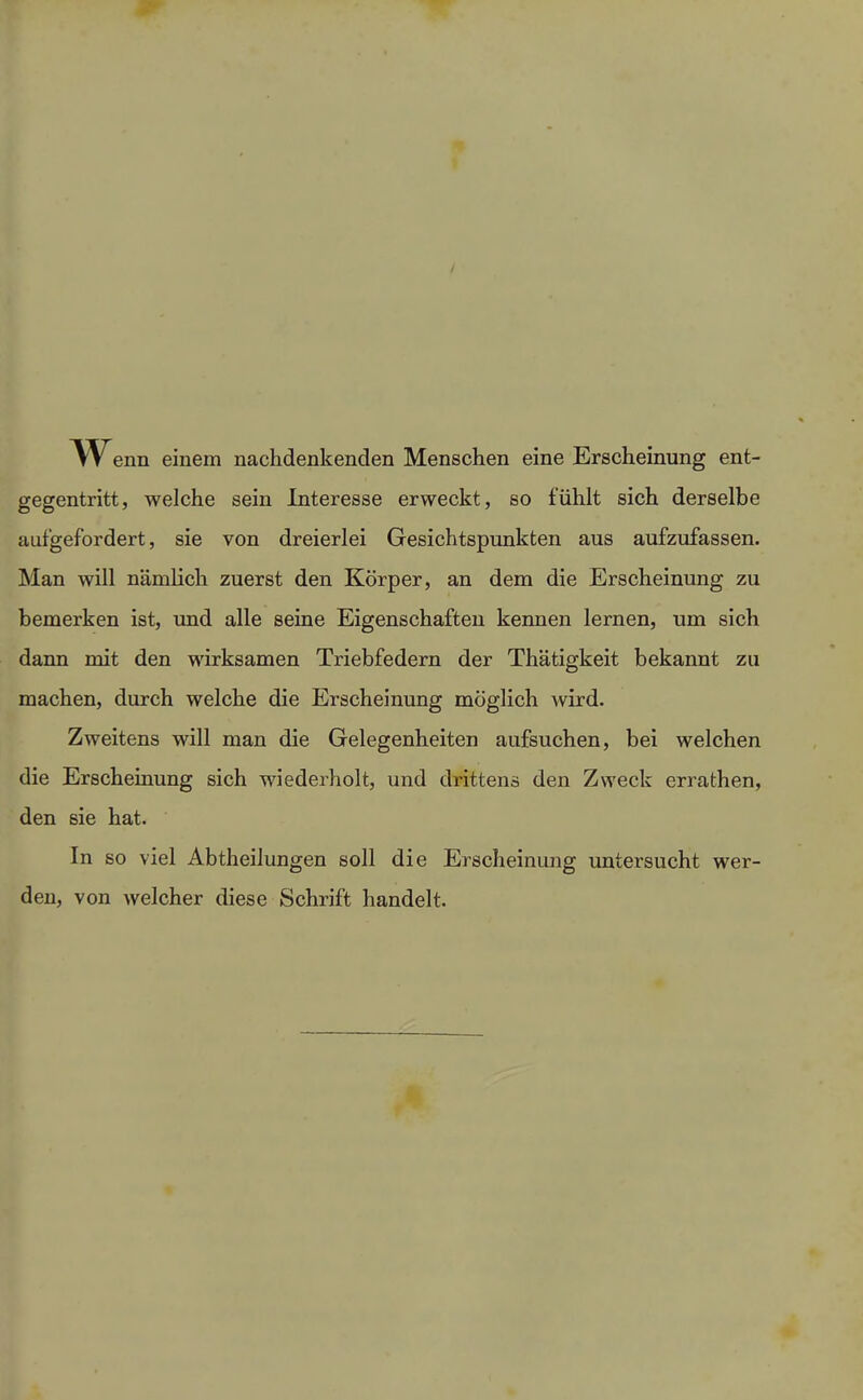 enn einem nachdenkenden Menschen eine Erscheinung ent- gegentritt, welche sein Interesse erweckt, so fühlt sich derselbe aufgefordert, sie von dreierlei Gesichtspunkten aus aufzufassen. Man will nämlich zuerst den Körper, an dem die Erscheinung zu bemerken ist, und alle seine Eigenschaften kennen lernen, um sich dann mit den wirksamen Triebfedern der Thätigkeit bekannt zu machen, durch welche die Erscheinung möglich wird. Zweitens will man die Gelegenheiten aufsuchen, bei welchen die Erscheinung sich wiederholt, und drittens den Zweck errathen, den sie hat. In so viel Abtheilungen soll die Erscheinung untersucht wer- den, von welcher diese Schrift handelt.