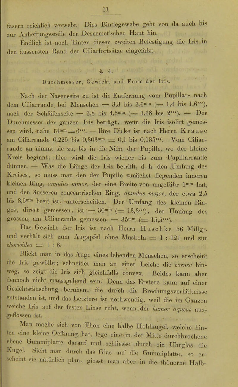 fasern reichlich verwebt. Dies Bindegewebe geht von da auch bis zur Anhef'tungsstelle der Descemet’schen Haut hin. Endlich ist noch hinter dieser zweiten Befestigung die Iris in den äussersten Rand der Ciliarfortsätze eingefalzt. §• 4. Durchmesser, Gewicht und Form der Iris. Nach der Nasenseite zu ist die Entfernung vom Pupillar- nach dem Ciliarrande, bei Menschen — 3,3 bis 3,6mm (= 1,4 bis 1,6'), nach der Schläfenseite = 3,8 bis 4,5mm (— 1,68 bis 2'). — Der Durchmesser der ganzen Iris beträgt, wenn die Iris isolirt gemes- sen wird, nahe 14mm = 6/. — Ihre Dicke ist nach Herrn Krause am Ciliarrande 0,225 bis 0,303mm = 0,1 bis 0,135'. Vom Ciliar- rande an nimmt sie zu, bis in die Nähe der Pupille, wo der kleine Kreis beginnt; hier wird die Iris wieder bis zum Pupillarrande dünner. — Was die Länge der Iris betrifft, d. h. den Umfang des Kreises, so muss man den der Pupille zunächst liegenden inneren kleinen Ring, unnuhis minor, der eine Breite von ungefähr lmm hat, und den äusseren coneentrischen Ring, annulus major, der etwa 2,5 bis 3,5mm breit ist, unterscheiden. Der Umfang des kleinen Rin- ges, direct gemessen, ist = 30mm (= 13,3'), der Umfang des grossen, am Ciliarrande gemessen, — 35mm (— 15,5'). Das Gewicht der Iris ist nach Herrn Huschke 56 Millgr. und verhält sich zum Augapfel ohne Muskeln — I : 121 und zur chorioidea =1:8. Blickt man in das Auge eines lebenden Menschen, so erscheint die Iric- gewölbt; schneidet man an einer Leiche die covnea hin- weg, so zeigt die Iris sich gleichfalls convex. Beides kann aber dennoch nicht maassgebend sein. Denn das Erstere kann auf einer Gesichtstäuschung beruhen, die durch die Brechungsverhältnisse entstanden ist, und das Letztere ist nothwendig, weil die im Ganzen weiche Iris auf der festen Linse ruht, wenn der humor äqueus aus- geflossen ist. . Man mache sich von Thon eine halbe Hohlkugel, welche hin- ten eine kleine Oeffnung hat, lege eine Mn der Mitte durchbrochene ebene Gummiplatte darauf und schließe durch ein Uhrglas die Kugel. Sieht man durch das Glas auf die Gummiplatte, so er- fcchcmt sie natürlich plan, giesst man aber in die thönefne Halb-