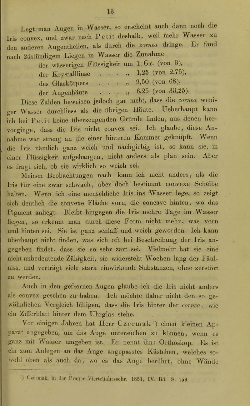 Leo-t man Augen in Wasser, so erscheint auch dann noch die Iris convex, und. zwar nach Petit deshalb, weil mehr Wasser zu den anderen Augentheilen, als durch die cornea dringe. Er fand nach 24stündigem Liegen in Wasser die Zunahme der wässerigen Flüssigkeit um 1 Gr. (von 3), der Krystalllinse . . . „ 1,25 (von 2,75), des Glaskörpers . . • „ 9,50 (von 68), der Augenhäute . . . „ 6,25 (von 33,25). Diese Zahlen beweisen jedoch gar nicht, dass die cornea weni- ger Wasser durchliess als die übrigen Häute. üeberhaupt kann ich bei Petit keine überzeugenden Gründe finden, aus denen her- vorginge, dass die Iris nicht convex sei. Ich glaube, diese An- nahme war streng' an die einer hinteren Kammer geknüpft. \Y enn die Iris nämlich ganz weich und nachgiebig ist, so kann sie, in einer Flüssigkeit aufgehangen, nicht anders als plan sein. Aber es fragt sich, ob sie wirklich so weich sei. Meinen Beobachtungen nach kann ich nicht anders, als die Iris für eine zwar schwach, aber doch bestimmt convexe Scheibe halten. Wenn ich eine menschliche Iris ins Wasser lege, so zeigt sich deutlich die convexe Fläche vorn, die concave hinten, wo das Pigment anliegt. Bleibt hingegen die Iris mehre Tage im Wasser liegen, so erkennt man durch diese Form nicht mehr, was vorn und hinten sei. Sie ist ganz schlaff und weich geworden. Ich kann überhaupt nicht finden, was sich oft bei Beschreibung der Iris an- gegeben findet, dass sie so sehr zart sei. Vielmehr hat sie eine nicht unbedeutende Zähigkeit, sie widersteht Wochen lang der Fäul- niss, und verträgt viele stark einwirkende Substanzen, ohne zerstört zu werden. Auch in den gefrornen Augen glaube ich die Iris nicht anders als convex gesehen zu haben. Ich möchte daher nicht den so ge- wöhnlichen Vergleich billigen, dass die Iris hinter der cornea., wie ein Zifferblatt hinter dem Uhrglas stehe. Vor einigen Jahren hat Herr Czermak1) einen kleinen Ap- parat angegeben, um das Auge untersuchen zu können, wenn es ganz mit Wasser umgeben ist. Er nennt ihn: Orthoskop. Es ist ein zum Anlegen an das Auge angepasstes Kästchen, welches so- wohl oben als auch da, wo es das Auge berührt, ohne Wände ') Czermak, in der Prager Vicrteljakrsschr. 1851, IY. Bd. S. 159.