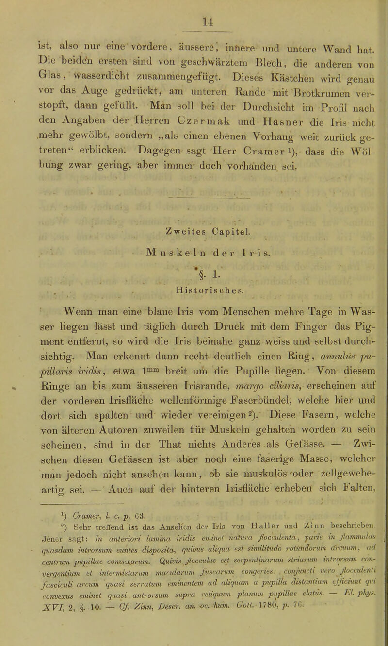 ist, also nur eine vordere, äussere; innere und untere Wand hat. Die beide'n ersten sind von geschwärztem Blech, die anderen von Glas, wasserdicht zusammengefügt. Dieses Kästchen wird genau \ot das Auge gedrückt, am unteren Bande mit Brotkrumen ver- stopft, dann gefüllt. Man soll hei der Durchsicht im Profil nach den Angaben der Herren Czermak und Hasner die Iris nicht mehr gewölbt, sondern „als einen ebenen Vorhang weit zurück ge- treten“ erblicken. Dagegen sagt Herr Cramer *), dass die Wöl- bung zwar gering, aber immer doch vorhanden sei. Zweites Capitel. Muskeln der Iris. •§. 1. Historisches. i . . • r • . . ’ WTenn man eine blaue Iris vom Menschen mehre Tage in Was- ser liegen lässt und täglich durch Druck mit dem Finger das Pig- ment entfernt, so wird die Iris beinahe ganz weiss und selbst durch- sichtig. Man erkennt dann recht deutlich einen Ring, annulüs pu- pillaris iridis, etwa lmm breit um die Pupille liegen. Von diesem Ringe an bis zum äusseren Irisrande, mcirgo cilians, erscheinen auf der vorderen Irisfläche wellenförmige Faserbündel, welche hier und dort sich spalten und wieder vereinigen2). Diese Fasern, welche von älteren Autoren zuweilen für Muskeln gehalten worden zu sein scheinen, sind in der That nichts Anderes als Gefässe. — Zwi- schen diesen Gelassen ist aber noch eine faserige Masse, welcher man jedoch nicht ansehen kann, ob sie muskulös ■•oder zellgewebe- artio; sei. — Auch auf der hinteren Irisfläche erheben sich Falten, - * ✓ *) Cramer, l. c. p. G3. 2) Sehr treffend ist das Ansehen der Iris von Haller und Zinn beschrieben. Jener sagt: In anteriori laniina iridis eininet natura flocculenta, yarie in fammulas ( quasdam introrsum euntes disposita, quibus aliqua est similitudo rotündorum cCrcuum. ad centrum pupillae convexprum. Quivis Jloccitlus est serpentinarum striarum introrsum con- oergentium et intermislarum mqcularum fuscarum congeries: conjuncti vero ßoceulenti Jasciculi arcum quasi serratum eminentem ad aliquam a pupdla distantiam efficiunt qtii ronvexus eminet quasi antrorsum supra reliquum planum pupülae elatüs. El. phys.