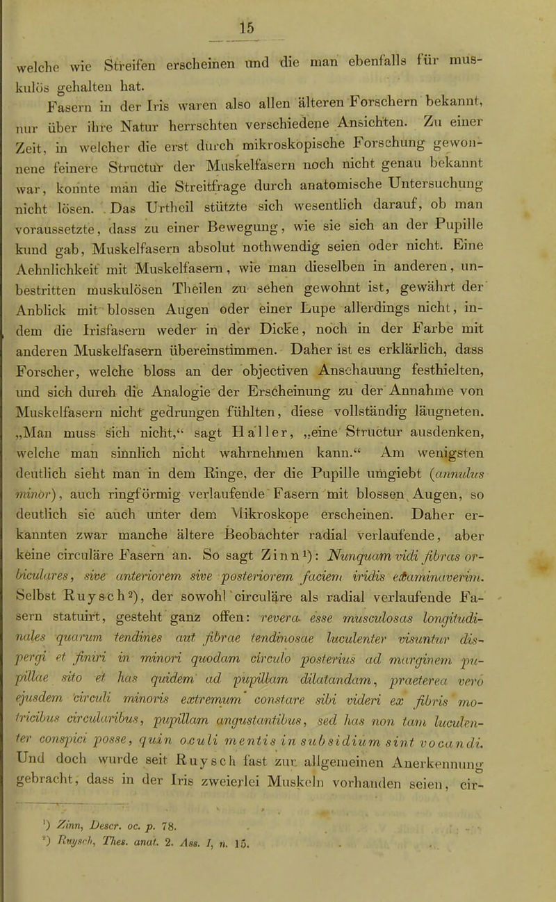 welche wie Streifen erscheinen und die man ebenfalls für mus- kulös gehalten hat. Fasern in der Iris waren also allen älteren Forschern bekannt, nur über ihre Natur herrschten verschiedene Ansichten. Zu einer Zeit, in welcher die erst durch mikroskopische Forschung gewon- nene feinere Structür der Muskelfasern noch nicht genau bekannt war, konnte man die Streitfrage durch anatomische Untersuchung nicht lösen. Das Urtheil stützte sich wesentlich darauf, ob man voraussetzte, dass zu einer Bewegung, wie sie sich an der Pupille kund gab, Muskelfasern absolut nothwendig seien oder nicht. Fine Aehnlichkeit mit Muskelfasern , wie man dieselben in anderen, un- bestritten muskulösen Theilen zu sehen gewohnt ist, gewährt der Anblick mit blossen Augen oder einer Lupe allerdings nicht, in- dem die Irisfasern weder in der Dicke, noch in der Farbe mit anderen Muskelfasern übereinstimmen. Daher ist es erklärlich, dass Forscher, welche bloss an der objectiven Anschauung festhielten, und sich durch die Analogie der Erscheinung zu der Annahme von Muskelfasern nicht gedrungen fühlten, diese vollständig läugneten. „Man muss sich nicht,“ sagt Haller, „eine Structur ausdenken, welche man sinnlich nicht wahrnehmen kann.“ Am wenigsten deutlich sieht man in dem Ringe, der die Pupille umgiebt (ctnnulus minör), auch ringförmig verlaufende Fasern mit blossen Augen, so deutlich sie auch unter dem Mikroskope erscheinen. Daher er- kannten zwar manche ältere Beobachter radial verlaufende, aber keine circuläre Fasern an. So sagt Zinn1): Nunquam vidi fibras or- biculares, sive anteriorem sive posteriorem fadem iridis edaminaverim. Selbst Ruysch2), der sowohl circuläre als radial verlaufende Fa- sern statuirt, gesteht ganz offen: revera. esse musculosas longitudi- nales quarum tendines aut fibrae tendinosae luculenter visuntur dis- pergi et finiri in minori quodam circulo posterius ad marginem pu- pillae sito et has quidem ad pupillam dilatandam, praeterea vero ejusdem drculi minoris extremum constare sibi videri ex fibris mo- tridbus circularibus, pupillam ungustantibus, sed has non tarn luculrfi- ter conspici posse, quin o.culi mentis in subsidium sint vocandi. Und doch wurde seit Ruysch fast zur allgemeinen Anerkennung gebracht, dass in der Iris zweierlei Muskeln vorhanden seien, cir- ') Zinn, Descr. oc. p. 78. *) Rut/sch, 'flies, anat. 2. Ass. I, n. 15.