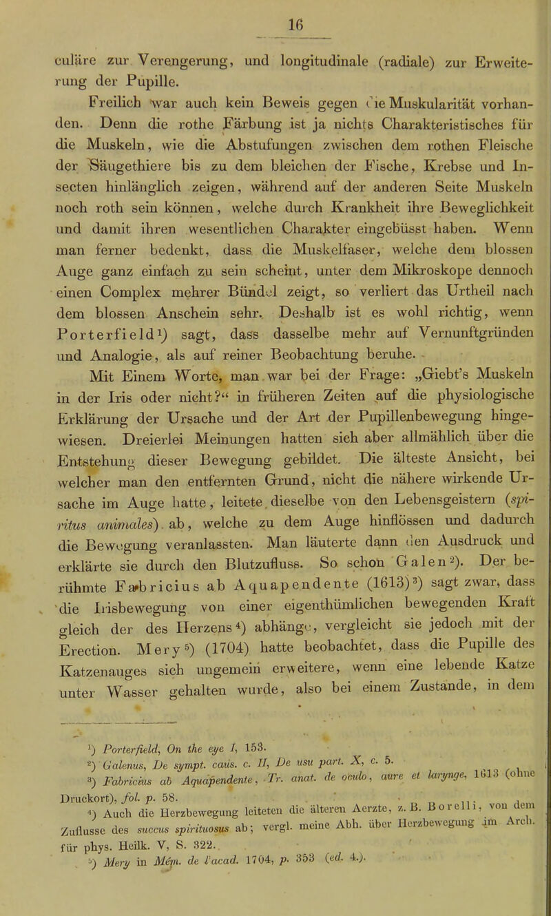 culäre zur Verengerung, und longitudinale (radiale) zur Erweite- rung der Pupille. Freilich war auch kein Beweis gegen die Muskularität vorhan- den. Denn die rothe Färbung ist ja nichts Charakteristisches für die Muskeln, wie die Abstufungen zwischen dem rothen Fleische der Bäugethiere bis zu dem bleichen der Fische, Krebse und In- secten hinlänglich zeigen, während auf der anderen Seite Muskeln noch roth sein können, welche durch Krankheit ihre Beweglichkeit und damit ihren wesentlichen Charakter eingebüsst haben. Wenn man ferner bedenkt, dass die Muskelfaser, welche dem blossen Auge ganz einfach zu sein scheint, unter dem Mikroskope dennoch einen Complex mehrer Bündel zeigt, so verliert das Urtheil nach dem blossen Anschein sehr. Deshalb ist es wohl richtig, wenn Porterfield1) sagt, dass dasselbe mehr auf Vernunftgründen und Analogie, als auf reiner Beobachtung beruhe. Mit Einem Worte, man war bei der Frage: „Giebt’s Muskeln in der Iris oder nicht?“ in früheren Zeiten auf die physiologische Erklärung der Ursache und der Art der Pupillenbewegung hinge- wiesen. Dreierlei Meinungen hatten sich aber allmählich über die Entstehung dieser Bewegung gebildet. Die älteste Ansicht, bei welcher man den entfernten Grund, nicht die nähere wirkende Ur- sache im Auge hatte, leitete dieselbe von den Lebensgeistern (spi- ritus animales) ab, welche zu dem Auge hinflössen und dadurch die Bewegung veranlassten. Man läuterte dann een Ausdruck und erklärte sie durch den Blutzufluss. So schon Galen-). Der be- rühmte Farbricius ab Aquapendente (1613)3) sagt zwar, dass die Eisbewegung von einer eigenthümlichen bewegenden Kraft gleich der des Herzens4) abhänge, vergleicht sie jedoch mit der Erection. Mery5) (1704) hatte beobachtet, dass die Pupille des Katzenauges sich ungemein erweitere, wenn eine lebende Katze unter Wasser gehalten wurde, also bei einem Zustande, in dem *) Porterfield, On ihe eye I, 153. 2) Galenits, De sympt. caiis. c. II, De usu part. A, c. 5. t 3) Fabricms ab Aquap endente, Tr. anat. de omlo, aure et larynge, 11,13 (ohne Druckort), fol. p. 58. 4) Auch die Herzbewegung leiteten die älteren Aerzte, z. B. Boie i, \ou teni Zuflüsse des succus spirituosus ab; vergl. meine Abh. über Herzbewegung um Are. für phys. Heilk. V, S. 322. Mery in Mein, de l'acad. 1704, p- 353 (ed. 4.).