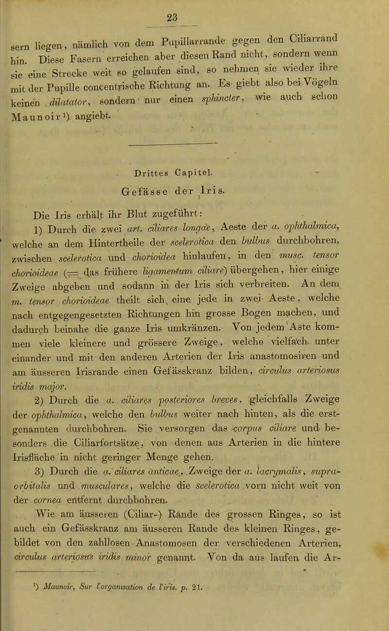 sern liegen, nämlich von dem Pupillarrande gegen den Ciliarrand hin Diese Fasern erreichen aber diesen Rand nicht, sondern wenn sie eine Strecke weit so gelaufen sind, so nehmen sie wieder ihre mit der Pupille concentrische Richtung an. Es giebt also bei Vögeln keinen düatator, sondern - nur einen Schinder, me auch schon Maunoir1) angiebt. Drittes Capitel. Gefässe der Iris. Die Iris erhält ihr Blut zugeführt: 1) Durch die zwei art. eiliares longäe,. Aeste der a. ophthahnica, ' welche an dem Hintertheile der scelerotica den bulbus durchbohren, zwischen scelerotica und chorioidea hinlaufen, in den musc. tensor chonoideae (— das frühere ligamentum ciliare) übergehen, hier einige Zweio-e abgeben und sodann in der Iris sich verbreiten. An dem m. tensor chonoideae theilt sich eine jede in zwei Aeste, wTelche nach entgegengesetzten Richtungen hin grosse Bogen machen, und dadurch beinahe die ganze Iris umkränzen. Von jedem Aste kom- men viele kleinere und grössere Zweige, welche vielfäcR unter einander und mit den anderen Arterien der Iris anastomosiren und am äusseren Irisrande einen Gefässkranz bilden, circulus arteriosus iridis major. 2) Durch die a. ciliares posteriores breves, gleichfalls Zweige der ophthalmica, welche den bulbus weiter nach hinten, als die erst- genannten durchbohren. Sie versorgen das corpus ciliare und be- sonders die Ciliarfortsätze, von denen aus Arterien in die hintere Irisfläche in nicht geringer Menge gehen. 3) Durch die a. ciliares anticae, Zweige der et. lacrymalis, supra- orbitalis und musculares, welche die scelerotica vorn nicht weit von der cornea entfernt durchbohren. Wie am äusseren (Ciliar-) Rande des grossen Ringes, so ist auch ein Gefässkranz am äusseren Rande des kleinen Ringes, ge- bildet von den zahllosen Anastomosen der verschiedenen Arterien, circulus arteriostCs iridis rninor genannt. Von da aus laufen, die Ar- ‘) Maunoir, Sur VOrganisation de l'iris. p. 21.