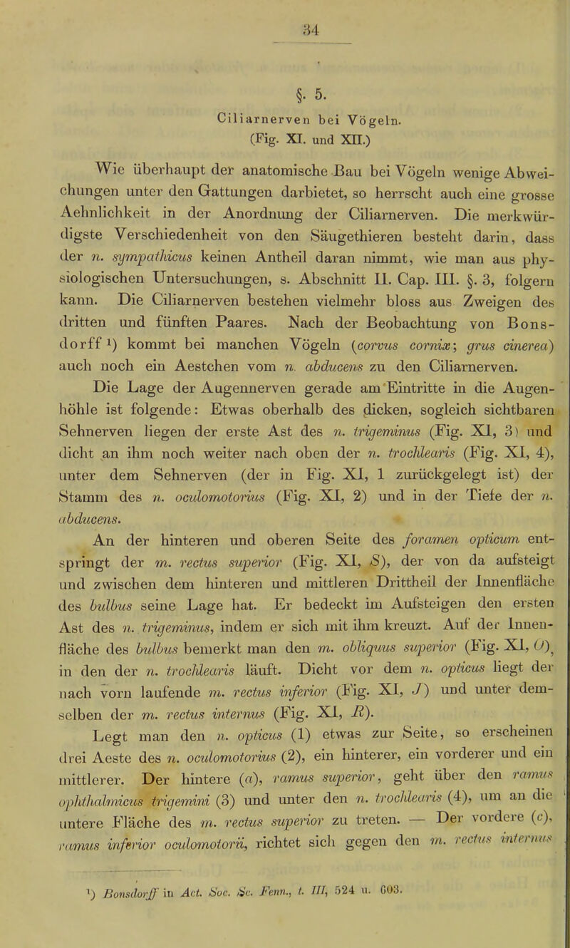 §• 5. Ciliarnerven bei Vögeln. (Fig. XI. und Xn.) Wie überhaupt der anatomische Bau bei Vögeln wenige Abwei- chungen unter den Gattungen darbietet, so herrscht auch eine grosse Aehnlichkeit in der Anordnung der Ciliarnerven. Die merkwür- digste Verschiedenheit von den Säugethieren besteht darin, dass der n. sympathicus keinen Antheil daran nimmt, wie man aus phy- siologischen Untersuchungen, s. Abschnitt II. Cap. III. §. 3, folgern kann. Die Ciliarnerven bestehen vielmehr bloss aus Zweigen des dritten und fünften Paares. Nach der Beobachtung von Bons- dorff l) kommt bei manchen Vögeln (corvus cornix; grus cinerea) auch noch ein Aestchen vom n. abducens zu den Ciliarnerven. Die Lage der Augennerven gerade am Eintritte in die Augen- höhle ist folgende: Etwas oberhalb des flicken, sogleich sichtbaren Sehnerven liegen der erste Ast des n. trigeminus (Fig. XI, 3) und dicht an ihm noch weiter nach oben der n. trochlearis (Fig. XI, 4), unter dem Sehnerven (der in Fig. XI, 1 zurückgelegt ist) der Stamm des n. ocidomotorius (Fig. X4, 2) und in der Tiefe der n. abducens. An der hinteren und oberen Seite des foramen opticum ent- springt der m. rectus superior (Fig. XI, S), der von da aufsteigt und zwischen dem hinteren und mittleren Drittheil der Innenfläche des bulbus seine Lage hat. Er bedeckt im Aufsteigen den ersten Ast des n. trigeminus, indem er sich mit ihm kreuzt. Auf der Innen- fläche des bulbus bemerkt man den m. obliquus superior (I ig. XI, 0)? in den der n. trochlearis läuft. Dicht vor dem n. opticus liegt der nach vorn laufende m. rectus inferior (Fig. XI, J) und unter dem- selben der m. rectus internus (Fig. XI, li). Legt man den n. opticus (1) etwas zur Seite, so erscheinen drei Aeste des n. oculomotorius (2), ein hinterer, ein vorderer und ein mittlerer. Der hintere («), ramus superior, geht über den lamus ophthahnicui trigemini (3) und unter den n. trochlearis (4), um an die untere Fläche des m. rectus superior zu treten. Der voideie (<), ramus inferior oculomotorii, richtet sich gegen den m. rectus internus T) Bonsdorff in Act. Hoc. tsc. Fenn., t. III, 524 u. 003.