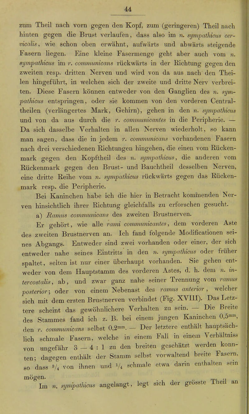 zum Theil nach vorn gegen den Kopf, zum (geringeren) Theil nach hinten gegen die Brust verlaufen, dass also im n. sympathicus cer- vicalis, wie schon oben erwähnt, aufwärts und abwärts steigende Fasern liegen. Eine kleine Fasermenge geht aber auch vom n. sympathicus im r. communicans rückwärts in der Richtung gegen den zweiten resp. dritten Nerven und wird von da aus nach den Thei- len hingeführt, in welchen sich der zweite und dritte Nerv verbrei- ten. Diese Fasern können entweder von den Ganglien des n. sym- pathicus entspringen, oder sie kommen von den vorderen Central- theilen (verlängertes Mark, Gehirn), gehen in den n. sympathicus und von da aus durch die r. communicantes in die Peripherie. — Da sich dasselbe Verhalten in allen Nerven wiederholt, so kann man sagen, dass die in jedem r. communicans vorhandenen Fasern nach drei verschiedenen Richtungen hingehen, die einen vom Rücken- mark gegen den Kopftheil des n. sympathicus, die anderen vom Rückenmark gegen den Brust- und Bauchtheil desselben Nerven, eine dritte Reihe vom n. sympathicus rückwärts gegen das Rücken- mark resp. die Peripherie. Bei Kaninchen habe ich die hier in Betracht kommenden Ner- ven hinsichtlich ihrer Richtung gleichfalls zu erforschen gesucht. a) Ramus communicans des zweiten Brustnerven. Er gehört, wie alle rarni communicantes, dem vorderen Aste des zweiten Brustnerven an. Ich fand folgende Modificationen sei- nes Abgangs. Entweder sind zwei vorhanden oder einer, der sich entweder nahe seines Eintritts in den n. sympathicus oder früher spaltet, selten ist nur einer überhaupt vorhanden. Sie gehen ent- weder von dem Hauptstamm des vorderen Astes, d. h. dem n. in- tercostalis, ab, und zwar ganz nahe seiner Trennung vom ramus posterior; oder von einem Nebenast des ramus anterior, welcher sich mit dem ersten Brustnerven verbindet (Fig. XVIH). Das Letz- tere scheint das gewöhnlichere Verhalten zu sein. Die Breite des Stammes fand ich z. B. bei einem jungen Kaninchen 0,5”-, den r. communicans selbst 0,2—. - Der letztere enthält hauptsäch- lich schmale Fasern, welche in einem Fall in einem Verhältnis von ungefähr 3—4:1 zu den breiten geschätzt werden konn- ten; dagegen enthält der Stamm selbst vorwaltend breite Fasern, so dass */4 von ihnen und i/4 schmale etwa darin enthalten sem mögen- . .. Tin n. sympathicus angelangt, legt sich der grösste iei