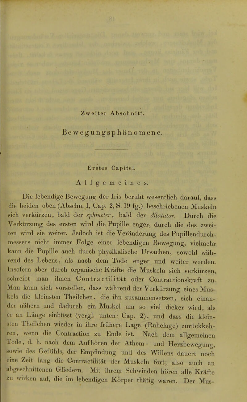 Zweiter Abschnitt. Bewegungsphänomene. Erstes Capitel. Allgemeines. Die lebendige Bewegung der Iris beruht wesentlich darauf, dass die beiden oben (Abschn. I, Cap. 2, S. 19 fg.) beschriebenen Muskeln sich verkürzen, bald der spinnet er, bald der dilatator. Durch die Verkürzung des ersten wird die Pupille enger, durch die des zwei- ten wird sie weiter. Jedoch ist die Veränderung des Pupillendurch- messers nicht immer Folge einer lebendigen Bewegung, vielmehr kann die Pupille auch durch physikalische Ursachen, sowohl wäh- rend des Lebens, als nach dem Tode enger und weiter werden. Insofern aber durch organische Kräfte die Muskeln sich verkürzen, schreibt man ihnen Contractilität oder Contractionskraft zu. Man kann sich vorstellen, dass während der Verkürzung eines Mus- kels die kleinsten Theilchen, die ihn zusammensetzen, sich einan- der nähern und dadurch ein Muskel um so viel dicker wird, als er an Länge einbüsst (vergl. unten: Cap. 2), und dass die klein- sten Theilchen wieder in ihre frühere Lage (Ruhelage) zurückkeh- ren, wenn die Contraction zu Ende ist. Nach dem allgemeinen Tode, d. h. nach dem Auf hören der Athem- und Uerzbewegun°', sowie des Gefühls, der Empfindung und des Willens dauert noch eine Zeit lang die Contractilität der Muskeln fort; also auch an abgeschnittenen Gliedern. Mit ihrem Schwinden hören alle Kräfte zu wirken auf, die im lebendigen Körper thätig waren. Der Mus-