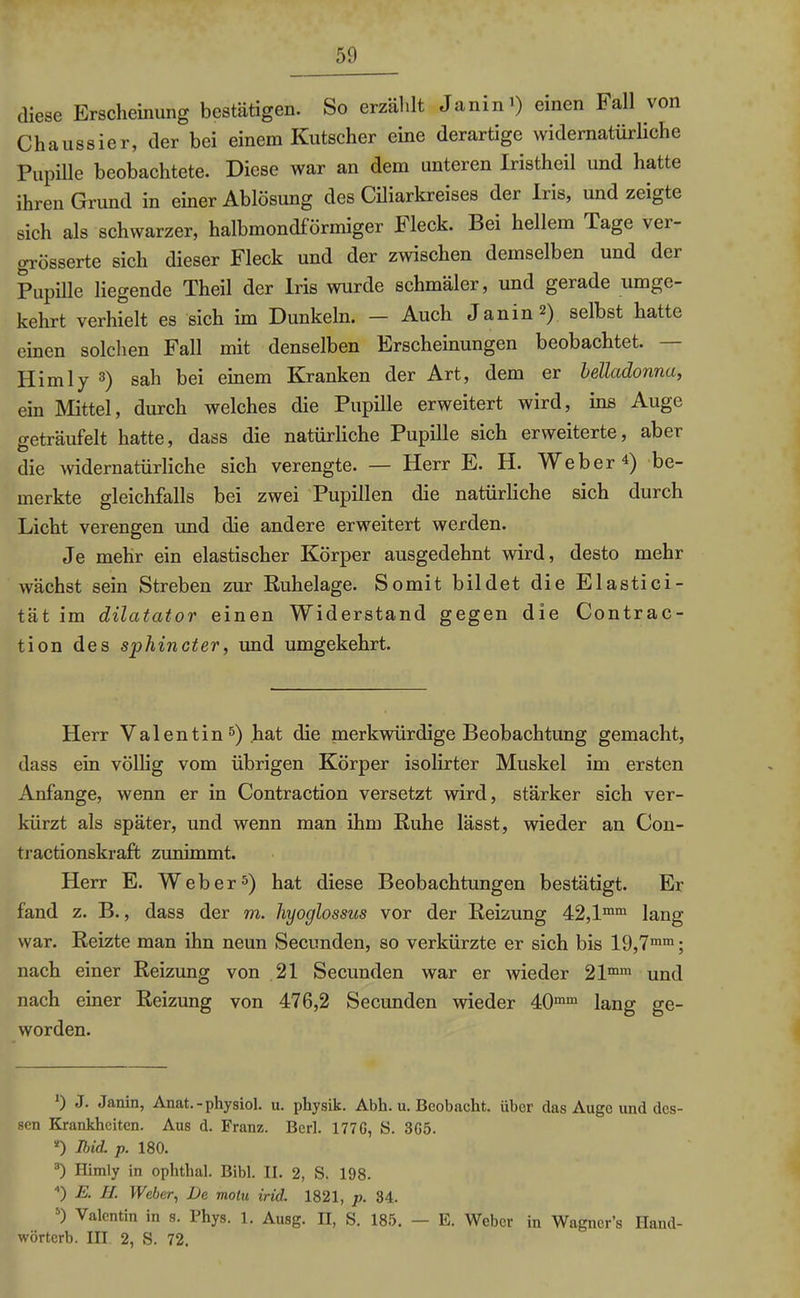 diese Erscheinung bestätigen. So erzählt Janin’) einen Fall von Chaussier, der bei einem Kutscher eine derartige widernatürliche Pupille beobachtete. Diese war an dem unteren Iristheil und hatte ihren Grund in einer Ablösung des Ciliarkreises der Iris, und zeigte sich als schwarzer, halbmondförmiger Heck. Bei hellem Tage vei- grösserte sich dieser Fleck und der zwischen demselben und der Pupille liegende Theil der Iris wurde schmäler, und gerade umge- kehrt verhielt es sich im Dunkeln. — Auch Janin* 2) selbst hatte einen solchen Fall mit denselben Erscheinungen beobachtet. Hirn ly 3) sah bei einem Kranken der Art, dem er belladonna, ein Mittel, durch welches die Pupille erweitert wird, ins Auge geträufelt hatte, dass die natürliche Pupille sich erweiterte, aber die widernatürliche sich verengte. — Herr E. H. Weber4) be- merkte gleichfalls bei zwei Pupillen die natürliche sich durch Licht verengen und die andere erweitert werden. Je mehr ein elastischer Körper ausgedehnt wird, desto mehr wächst sein Streben zur Ruhelage. Somit bildet die Elastici- tät im dilatator einen Widerstand gegen die Contrac- tion des spliincter, und umgekehrt. Herr Valentin 5) hat die merkwürdige Beobachtung gemacht, dass ein völlig vom übrigen Körper isolirter Muskel im ersten Anfänge, wenn er in Contraction versetzt wird, stärker sich ver- kürzt als später, und wenn man ihm Ruhe lässt, wieder an Con- tractionskraft zunimmt. Herr E. Weber5) hat diese Beobachtungen bestätigt. Er fand z. B., dass der m. hyoglossus vor der Reizung 42,lmm lang war. Reizte man ihn neun Secunden, so verkürzte er sich bis 19,7mm; nach einer Reizung von 21 Secunden war er wieder 21mm und nach einer Reizung von 476,2 Secunden wieder 40mm lang ge- worden. 9 J. Janin, Anat. - physiol. u. physik. Abh. u. Beobacht, über das Auge und des- sen Krankheiten. Aus d. Franz. Berk 1770, S. 3G5. “) Ibid. p. 180. 3) I-Iimly in ophthal. Bibi. II. 2, S. 198. ) E. II. Weber, De molu irid. 1821, p. 34. b) Valentin in s. Phys. 1. Ausg. II, S. 185. — E. Weber in Wagner’s Hand- wörterb. III 2, S. 72.