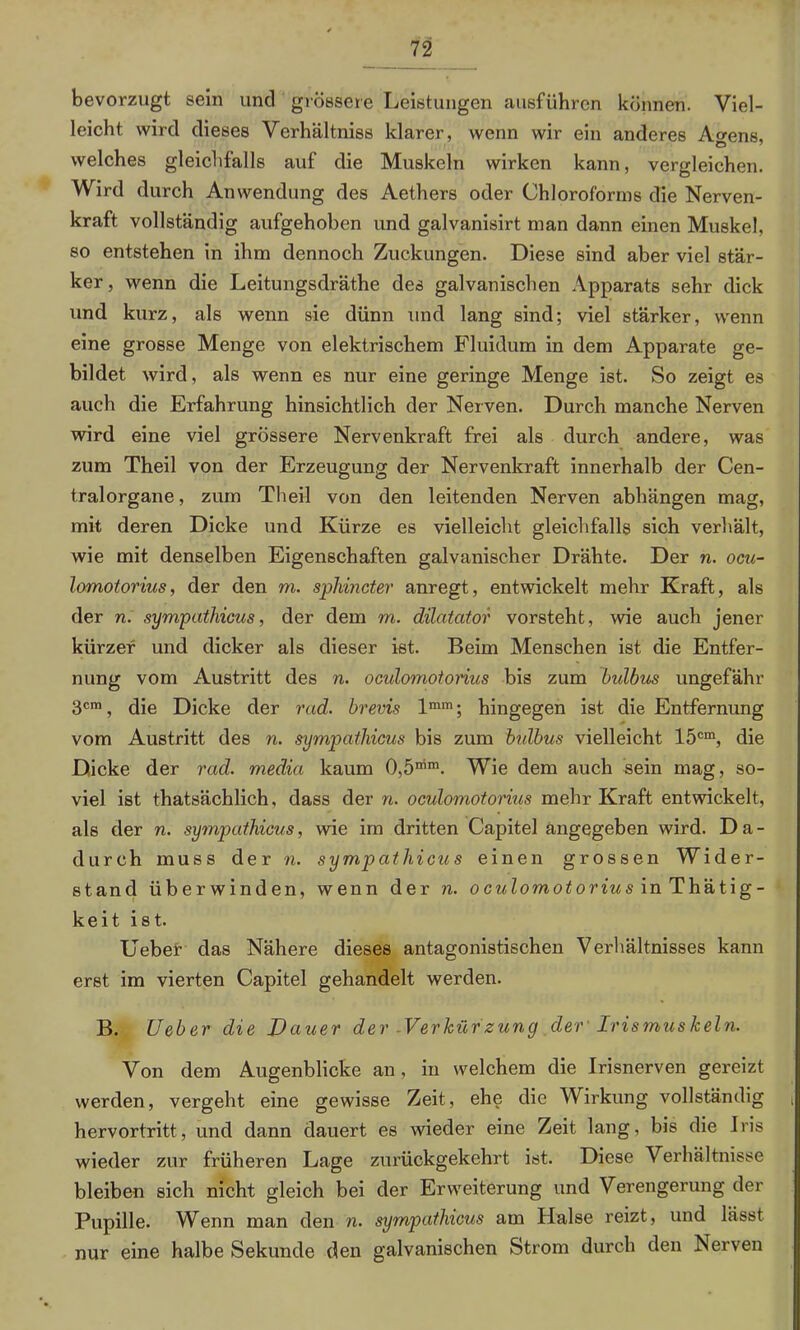 bevorzugt sein und grössere Leistungen ausführen können. Viel- leicht wird dieses Verhältnis klarer, wenn wir ein anderes Ao-ens. welches gleichfalls auf die Muskeln wirken kann, vergleichen. Wird durch Anwendung des Aethers oder Chloroforms die Nerven- kraft vollständig aufgehoben und galvanisirt man dann einen Muskel, so entstehen in ihm dennoch Zuckungen. Diese sind aber viel stär- ker, wenn die Leitungsdräthe des galvanischen Apparats sehr dick und kurz, als wenn sie dünn und lang sind; viel stärker, wenn eine grosse Menge von elektrischem Fluidum in dem Apparate ge- bildet wird, als wenn es nur eine geringe Menge ist. So zeigt es auch die Erfahrung hinsichtlich der Nerven. Durch manche Nerven wird eine viel grössere Nervenkraft frei als durch andere, was zum Theil von der Erzeugung der Nervenkraft innerhalb der Cen- tralorgane , zum Theil von den leitenden Nerven abhängen mag, mit deren Dicke und Kürze es vielleicht gleichfalls sich verhält, wie mit denselben Eigenschaften galvanischer Drähte. Der n. ocu- lomotorius, der den m. sphincter anregt, entwickelt mehr Kraft, als der n. sympathicus, der dem m. dilatator vorsteht, wie auch jener kürzer und dicker als dieser ist. Beim Menschen ist die Entfer- nung vom Austritt des n. oculomotorius bis zum Bulbus ungefähr 3cm, die Dicke der rad. brevis lmm; hingegen ist die Entfernung vom Austritt des n. sympatlncus bis zum bulbus vielleicht 15cm, die Dicke der rad. medici kaum 0,5“™. Wie dem auch sein mag, so- viel ist thatsächlich, dass der n. oculomotorius mehr Kraft entwickelt, als der n. sympathicus, wie im dritten Capitel angegeben wird. Da- durch muss der n. sympathicus einen grossen Wider- stand überwinden, wenn der n. oculomotorius inThätig- keit ist. liebet das Nähere dieses antagonistischen Verhältnisses kann erst im vierten Capitel gehandelt werden. B. lieber die Dauer der -Verkürzung der' Irismuskeln. Von dem Augenblicke an, in welchem die Irisnerven gereizt werden, vergeht eine gewisse Zeit, ehe die Wirkung vollständig , hervortritt, und dann dauert es wieder eine Zeit lang, bis die Iris wieder zur früheren Lage zurückgekehrt ist. Diese Verhältnisse bleiben sich nicht gleich bei der Erweiterung und Verengerung der Pupille. Wenn man den n. sympathicus am Halse reizt, und lässt nur eine halbe Sekunde den galvanischen Strom durch den Nerven