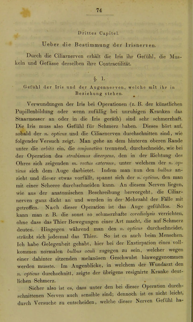 Drittes Capitel. Ueber die Bestimmung der Irisnerven. Durch die Ciliarnerven erhält die Iris ihr Gefühl, die Mus- keln und Gefässe derselben ihre Contractilität. §. 1. Gefühl der Iris und der Augennerven, welche mit ihr in Beziehung stehen. Verwundungen der Iris bei Operationen (z. B. der künstlichen Pupillenbildung oder wenn zufällig bei unruhigen Kranken das Staarmesser an oder in die Iris geräth) sind sehr schmerzhaft. Die Iris muss also Gefühl für Schmerz haben. Dieses hört auf, sobald der n. opticus und die Ciliarnerven durchschnitten sind, wie folgender Versuch zeigt. Man gehe an dem hinteren oberen Rande unter die orbita ein, die conjunctiva trennend, durchschneide, wie bei der Operation des Strabismus divergens, den in der Richtung des Ohres sich zeigenden m. rectus externus, unter welchem der n. op- ticus sich dem Auge darbietet. Indem man nun den bulbus an- zieht und dieser etwas vorfällt, spannt sich der n. opticus, den man mit einer Scheere durchschneiden kann. An diesem Nerven liegen, wie aus der anatomischen Beschreibung hervorgeht, die Ciliar- nerven ganz dicht an und werden in der Mehrzahl der Fälle mit getroffen. Nach dieser Operation ist das Auge gefühllos. So kann man z. B. die sonst so schmerzhafte coredialysis verrichten, ohne dass das Thier Bewegungen einer Art macht, die auf Schmei’z deuten. Hingegen während man den n. opticus durchschneidet, sträubt sich jedesmal das Thier. So ist es auch beim Menschen. Ich habe Gelegenheit gehabt, hier bei der Exstirpation eines voll- kommen normalen bulbus oculi zugegen zu sein, welcher wegen einer dahinter sitzenden melanösen Geschwulst hinweggenommen werden musste. Im Augenblicke, in welchem der Wundarzt den n. opticus durchschnitt, zeigte der übrigens resignirte Kranke deut- lichen Schmerz. Sicher also ist es, dass unter den bei dieser Operation durch- schnittenen Nerven auch sensible sind; dennoch ist es nicht leicht, durch Versuche zu entscheiden, welche dieser Nerven Gefühl ha-