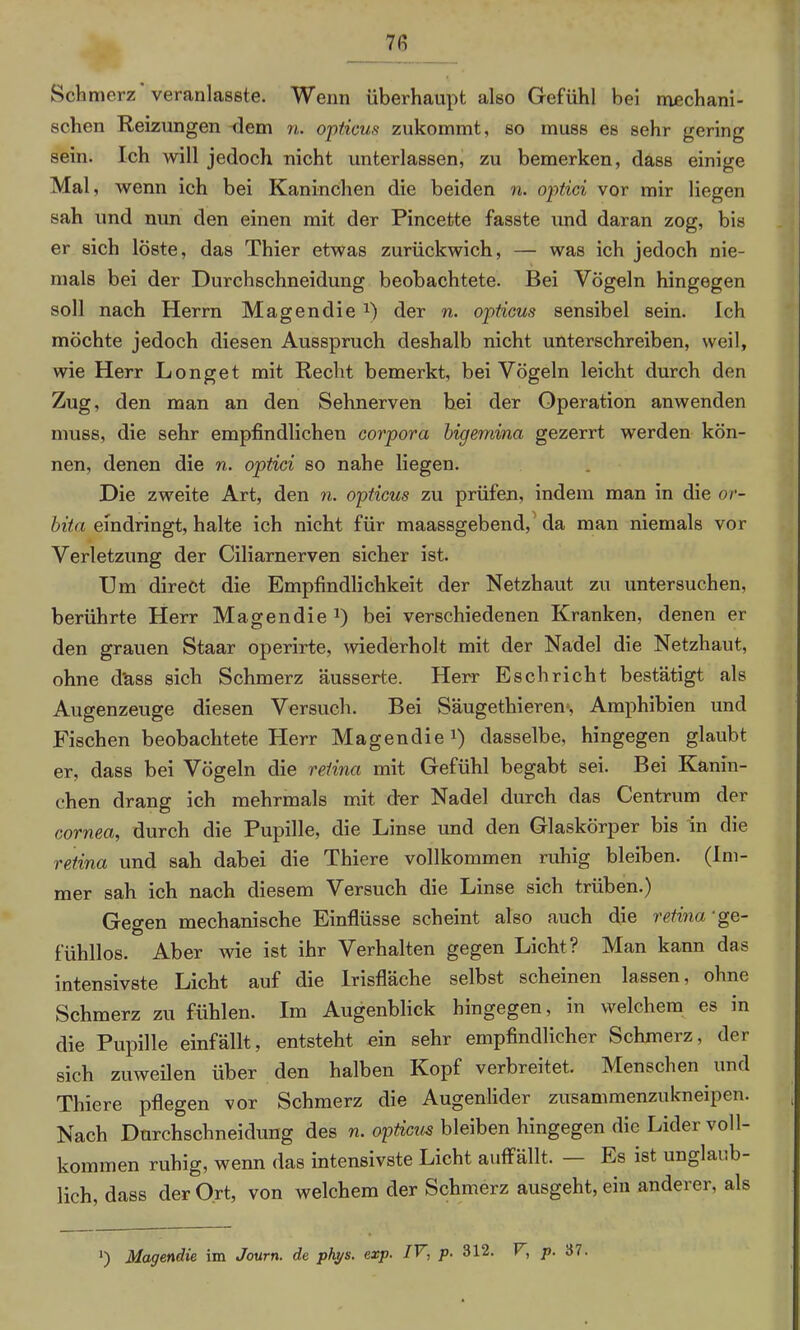 Schmerz veranlasste. Wenn überhaupt also Gefühl bei mechani- schen Reizungen -dem n. opticus zukommt, so muss es sehr gering sein. Ich will jedoch nicht unterlassen, zu bemerken, dass einige Mal, wenn ich bei Kaninchen die beiden n. optici vor mir liegen sah und nun den einen mit der Pincette fasste und daran zog, bis er sich löste, das Thier etwas zurückwich, — was ich jedoch nie- mals bei der Durchschneidung beobachtete. Bei Vögeln hingegen soll nach Herrn Magendie x) der n. opticus sensibel sein. Ich möchte jedoch diesen Ausspruch deshalb nicht unterschreiben, weil, wie Herr Longet mit Recht bemerkt, bei Vögeln leicht durch den Zug, den man an den Sehnerven bei der Operation anwenden muss, die sehr empfindlichen corpora bigemina gezerrt werden kön- nen, denen die n. optici so nahe liegen. Die zweite Art, den n. opticus zu prüfen, indem man in die or- bita exndringt, halte ich nicht für maassgebend, da man niemals vor Verletzung der Ciliarnerven sicher ist. Um direct die Empfindlichkeit der Netzhaut zu untersuchen, berührte Herr Magendie J) bei verschiedenen Kranken, denen er den grauen Staar operirte, wiederholt mit der Nadel die Netzhaut, ohne d'ass sich Schmerz äusserte. Herr Eschricht bestätigt als Augenzeuge diesen Versuch. Bei Säugethieren, Amphibien und Fischen beobachtete Herr Magendie1) dasselbe, hingegen glaubt er, dass bei Vögeln die retina mit Gefühl begabt sei. Bei Kanin- chen drang ich mehrmals mit der Nadel durch das Centrum der cornea, durch die Pupille, die Linse und den Glaskörper bis in die retina und sah dabei die Thiere vollkommen ruhig bleiben. (Im- mer sah ich nach diesem Versuch die Linse sich trüben.) Geo-en mechanische Einflüsse scheint also auch die retina ge- fühllos. Aber wie ist ihr Verhalten gegen Licht? Man kann das intensivste Licht auf die Irisfläche selbst scheinen lassen, ohne Schmerz zu fühlen. Im Augenblick hingegen, in welchem es in die Pupille einfällt, entsteht ein sehr empfindlicher Schmerz, der sich zuweilen über den halben Kopf verbreitet. Menschen und Thiere pflegen vor Schmerz die Augenlider zusammenzukneipen. Nach Durchschneidung des n. opticus bleiben hingegen die Lider voll- kommen ruhig, wenn das intensivste Licht auffällt. Es ist unglaub- lich, dass der Ort, von welchem der Schmerz ausgeht, ein anderer, als *) Magendie im Journ. de phys. exp. IV, p. 312. V, p. 37