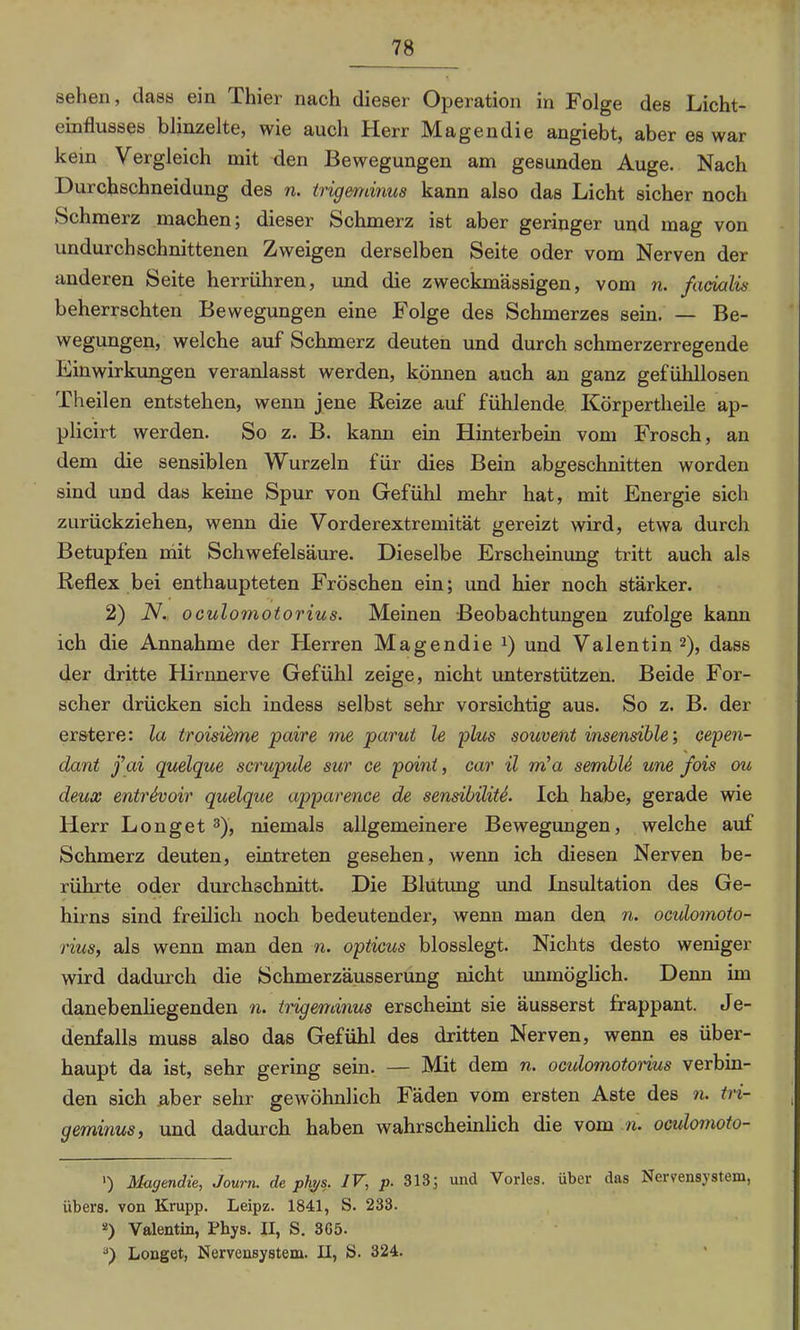 sehen, dass ein Thier nach dieser Operation in Folge des Licht- einflusses blinzelte, wie auch Herr Magendie angiebt, aber es war kein Vergleich mit den Bewegungen am gesunden Auge. Nach Durchschneidung des n. trigmdnus kann also das Licht sicher noch Schmerz machen; dieser Schmerz ist aber geringer und mag von undurchschnittenen Zweigen derselben Seite oder vom Nerven der anderen Seite herrühren, und die zweckmässigen, vom n. facialis beherrschten Bewegungen eine Folge des Schmerzes sein. — Be- wegungen, welche auf Schmerz deuten und durch schmerzerregende Linwirkungen veranlasst werden, können auch an ganz gefühllosen Theilen entstehen, wenn jene Reize auf fühlende Körpertheile ap- plicirt werden. So z. B. kann ein Hinterbein vom Frosch, an dem die sensiblen Wurzeln für dies Bein abgeschnitten worden sind und das keine Spur von Gefühl mehr hat, mit Energie sich zurückziehen, wenn die Vorderextremität gereizt wird, etwa durch Betupfen mit Schwefelsäure. Dieselbe Erscheinung tritt auch als Reflex bei enthaupteten Fröschen ein; und hier noch stärker. 2) N. oculomotorius. Meinen Beobachtungen zufolge kann ich die Annahme der Herren Magendie x) und Valentin* 2), dass der dritte Hirnnerve Gefühl zeige, nicht unterstützen. Beide For- scher drücken sich indess selbst sehr vorsichtig aus. So z. B. der erstere: la troisieme paire me parut le plus souvent insensible’, cepen- dant j’ai quelque scrupule sur ce point, car il m’a sembU une fois ou deux entrhoir quelque apparence de sensibiliU. Ich habe, gerade wie Herr Longet 3), niemals allgemeinere Bewegungen, welche auf Schmerz deuten, eintreten gesehen, wenn ich diesen Nerven be- rührte oder durchschnitt. Die Blutung und Insultation des Ge- hirns sind freilich noch bedeutender, wenn man den n. oculomoto- rius, als wenn man den n. opticus blosslegt. Nichts desto weniger wird dadurch die Schmerzäusserung nicht unmöglich. Denn im danebenliegenden n. trigeminus erscheint sie äusserst frappant. Je- denfalls muss also das Gefühl des dritten Nerven, wenn es über- haupt da ist, sehr gering sein. — Mit dem n. oculomotorius verbin- den sich aber sehr gewöhnlich Fäden vom ersten Aste des n. tri- geminus, und dadurch haben wahrscheinlich die vom n. oculomoto- ') Magendie, Journ. de phps. IV, p- 313; und Vorles. über das Nervensystem, übers, von Krupp. Leipz. 1841, S. 233. 2) Valentin, Phys. II, S. 3G5. Longet, Nervensystem. II, S. 324.