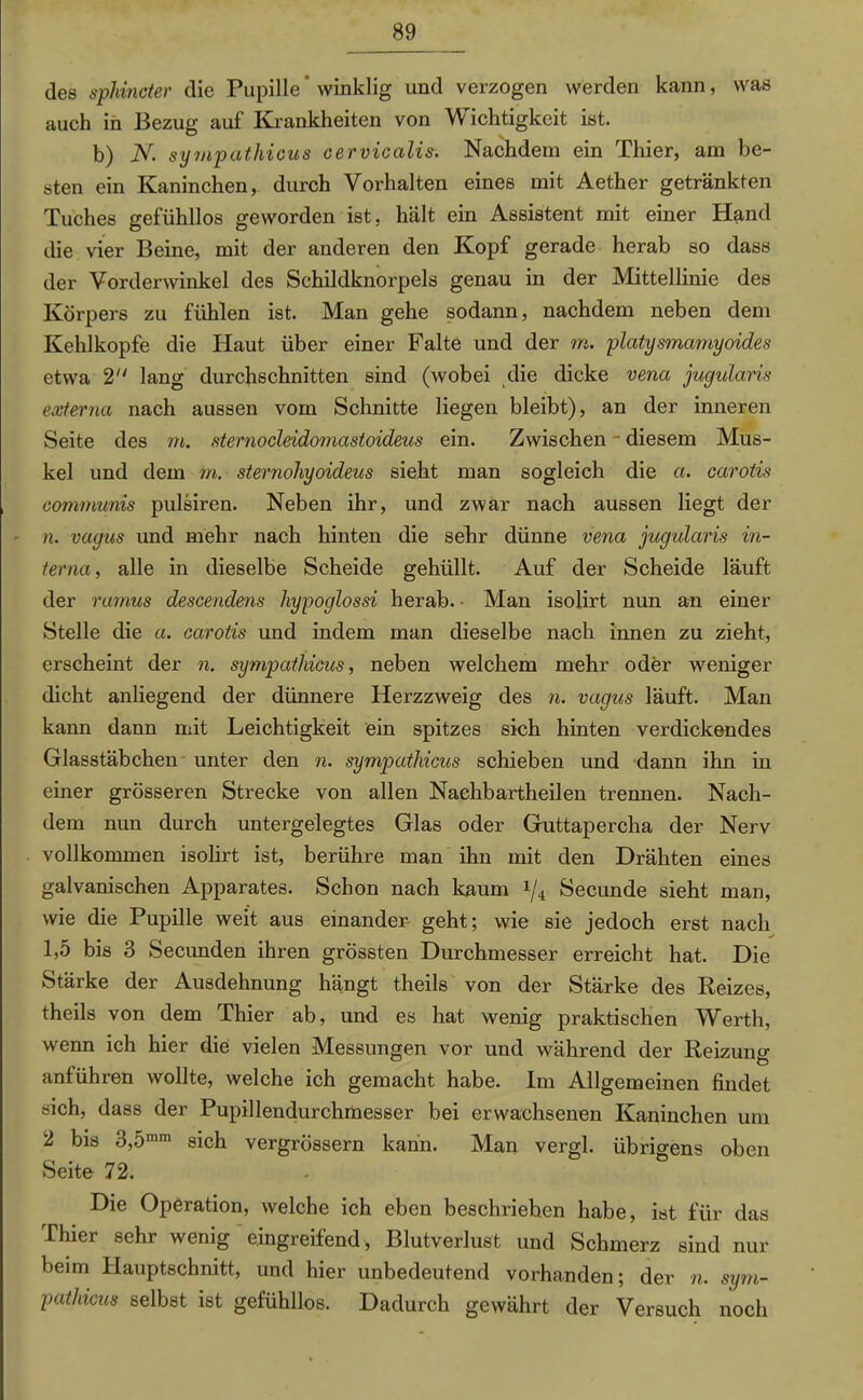 des sphincter die Pupille‘ winklig und verzogen werden kann, was auch in Bezug auf Krankheiten von Wichtigkeit ist. b) N. sympathicus cervicalis. Nachdem ein Thier, am be- sten ein Kaninchen, durch Vorhalten eines mit Aether getränkten Tuches gefühllos geworden ist, hält ein Assistent mit einer Hand die vier Beine, mit der anderen den Kopf gerade herab so dass der Vorderwinkel des Schildknorpels genau in der Mittellinie des Körpers zu fühlen ist. Man gehe sodann, nachdem neben dem Kehlkopfe die Haut über einer Falte und der m. platysmamyoides etwa 2 lang durchschnitten sind (wobei die dicke vena jugularis externa nach aussen vom Schnitte liegen bleibt), an der inneren Seite des m. sternocleidomastoideus ein. Zwischen - diesem Mus- kel und dem m. sternohyoideus sieht man sogleich die a. carotis communis pulsiren. Neben ihr, und zwar nach aussen liegt der - n. vagus und mehr nach hinten die sehr dünne vena jugidaris in- terna, alle in dieselbe Scheide gehüllt. Auf der Scheide läuft der ramus descendens hypoglossi herab. • Man isolirt nun an einer Stelle die a. carotis und indem man dieselbe nach innen zu zieht, erscheint der n. sympathicus, neben welchem mehr oder weniger dicht anliegend der dünnere Herzzweig des n. vagus läuft. Man kann dann mit Leichtigkeit ein spitzes sich hinten verdickendes Glasstäbchen unter den n. sympathicus schieben und dann ihn in einer grösseren Strecke von allen Nachbartheilen trennen. Nach- dem nun durch untergelegtes Glas oder Guttapercha der Nerv vollkommen isolirt ist, berühre man ihn mit den Drähten eines galvanischen Apparates. Schon nach kaum x/4 Secunde sieht man, wie die Pupille weit aus einander- geht; wie sie jedoch erst nach 1,5 bis 3 Secunden ihren grössten Durchmesser erreicht hat. Die Stärke der Ausdehnung hängt theils von der Stärke des Reizes, theils von dem Thier ab, und es hat wenig praktischen Werth, wenn ich hier die vielen Messungen vor und während der Reizung anführen wollte, welche ich gemacht habe. Im Allgemeinen findet sich, dass der Pupillendurchmesser bei erwachsenen Kaninchen um 2 bis 3,5mm sich vergrössern kann. Man vergl. übrigens oben Seite 72. Die Operation, welche ich eben beschriehen habe, ist für das Thier sehr wenig eingreifend, Blutverlust und Schmerz sind nur beim Hauptschnitt, und hier unbedeutend vorhanden; der n. sym- pathicus selbst ist gefühllos. Dadurch gewährt der Versuch noch