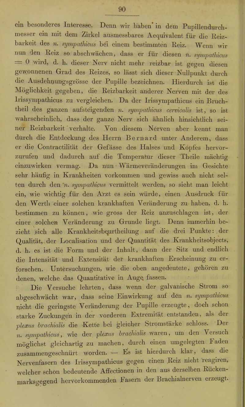 ein besonderes Interesse. Denn wir haben* in dem Pupillendurch- messer ein mit dem Zirkel ausmessbares Aequivalent für die Reiz- barkeit des n. sympathicus bei einem bestimmten Reiz. Wenn wir nun den Reiz so abschwächen, dass er für diesen n. sympathicus — 0 wird, d. h. dieser Nerv nicht mehr reizbar ist gegen diesen gewonnenen Grad des Reizes, so lässt sich dieser Nullpunkt durch die Ausdehnungsgrösse der Pupille bezeichnen. Hierdurch ist die Möglichkeit gegeben, die Reizbarkeit anderer Nerven mit der des lrissympathicus zu vergleichen. Da der Irissympathicus ein Bruch- theil des ganzen aufsteigenden n. sympathicus cerviculis ist, so ist wahrscheinlich, dass der ganze Nerv sich ähnlich hinsichtlich sei- ner Reizbarkeit verhalte. Von diesem Nerven aber kennt man durch die Entdeckung des Herrn Bernard unter Anderem, dass er die Contractilität der Gefässe des Halses und Kopfes hervor- zurufen und dadurch auf die Temperatur dieser Theile mächtig einzuwirken vermag. Da nun Wärmeveränderungen im Gesichte sehr häufig in Krankheiten Vorkommen und gewiss auch nicht sel- ten durch den 'n. sympathicus vermittelt werden, so sieht man leicht ein, wie wichtig für den Arzt es sein würde, einen Ausdruck für den Werth einer solchen krankhaften Veränderung zu haben, d. h. bestimmen zu können, wie gross der Reiz anzuschlagen ist, der einer solchen Veränderung zu Grunde liegt. Denn immerhin be- zieht sich alle Krankheitsbqurtheilung auf die drei Punkte: der Qualität, der Localisation und der Quantität des Krankheitsobjects, d. h. es ist die Form und der Inhalt, dann der Sitz und endlich die Intensität und Extensität der krankhaften Erscheinung zu er- forschen. Untersuchungen, wie die oben angedeutete, gehören zu denen, welche das Quantitative in Auge, fassen. Die Versuche lehrten, dass wenn der galvanische Strom so abgeschwächt war, dass seine Einwirkung auf den n. sympathicus nicht die geringste Veränderung der Pupille erzeugte, doch schon starke Zuckungen in der vorderen Extremität entstanden, als der plexus hrachialis die Kette bei gleicher Stromstärke schloss. Der n. sympathicus, wie der plexus hrachialis waren, um den Versuch möglichst gleichartig zu machen, durch einen umgelegten Faden zusammengeschnürt worden. — Es ist hierdurch klar, dass die Nervenfasern des Irissympathicus gegen einen Reiz nicht leagiien, welcher schon bedeutende Affectionen in den aus derselben Rücken- marksgegend hervorkommenden Fasern der Brachialnerven erzeugt.