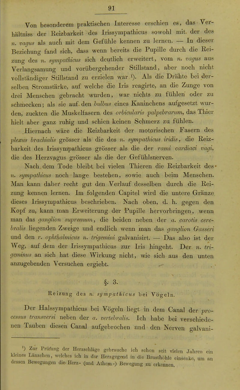 Von besonderem praktischen Interesse erschien es, das Ver- hältnis der Reizbarkeit des Irissyinpathicus sowohl mit. der des n. vagus als auch mit dem Gefühle kennen zu lernen. — In dieser Beziehung fand sich, dass wenn bereits die Pupille durch die Rei- zung des n. sympathicus sich deutlich erweitert, vom n. vagus aus Verlangsamung und vorübergehender Stdlstand, aber noch nicht vollständiger Stillstand zu erzielen war 2). Als die Drähte bei der- selben Stromstärke, auf welche die Iris reagirte, an die Zunge von drei Menschen gebracht wurden, war nichts zu fühlen oder zu schmecken; als sie auf-den bulbus eines Kaninchens aufgesetzt wur- den, zuckten die Muskelfasern des orbicularis palpebrarum, das Thier hielt aber o-anz ruhig und schien keinen Schmerz zu fühlen. o o Hiernach wäre die Reizbarkeit der motorischen Fasern des plexus brachialis grösser als die des n. sympathicus iridis, die Reiz- barkeit des Irissympathicus grösser als die der rami cardiaci vagi, die des Herzvagus grösser als die der Gefühlsnerven. Nach dem Tode bleibt bei vielen Thieren die Reizbarkeit des» 7i. sympathicus noch lange bestehen, sowie auch beim Menschen. Man kann dahet recht gut den Verlauf desselben durch die Rei- zung kennen lernen. Im folgenden Capitel wird die untere Gränze dieses Irissympathicus beschrieben. Nach oben, d. h. gegen den Kopf zu, kann man Erweiterung der Pupille hervorbringen, wenn man das ganglion supremum, die beiden neben der a. carotis cere- bralis liegenden Zweige und endlich wenn man das ganglion Gassen und den r. ophthalmicus n. trigemini galvanisirt. — Das also ist der Weg, auf dem der Irissympathicus zur Iris hingeht. Der n. tri- geminus an sich hat diese Wirkung nicht, wie sich aus den unten anzugebenden Versuchen ergiebt. \ §• 3. Reizung des n. sympathicus bei Vögeln. Der Halssympathicus bei Vögeln liegt in dem Canal der pro- cessus transversi neben der a. vertebralis. Ich habe bei verschiede- nen Tauben diesen Canal aufgebrochen und den Nerven galvani- ) Zur Prüfung der Herzschläge gebrauche ich schon seit vielen Jahren ein kleines Lanzchcn, welches ich in der Herzgegend in die Brusthöhle cinscnkc, um an dessen Bewegungen die- Herz- (und Athcm-) Bewegung zu erkennen.