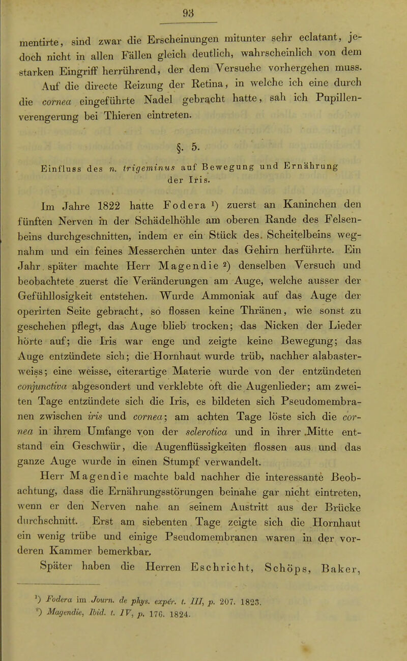 mentirte, sind zwar die Erscheinungen mitunter sehr eclatant, je- doch nicht in allen Fällen gleich deutlich, wahrscheinlich von dem starken Eingriff herrührend, der dem Versuche vorhergehen muss. Auf die directe Reizung der Retina, in welche ich eine durch die corneci eingeführte Nadel gebracht hatte, sah ich Pupillen- verengerung bei Thieren elntreten. §. 5. Einfluss des n. trigeminus auf Bewegung und Ernährung der Iris. Im Jahre 1822 hatte Fodera *) zuerst an Kaninchen den fünften Nerven in der Schädelhöhle am oberen Rande des Felsen- beins durchgeschnitten, indem er ein Stück des. Scheitelbeins weg- nahm und ein feines Messerchen unter das Gehirn herführte. Ein Jahr später machte Herr Magendie 2) denselben Versuch und beobachtete zuerst die Veränderungen am Auge, welche ausser der Gefühllosigkeit entstehen. Wurde Ammoniak auf das Auge der operirten Seite gebracht, so flössen keine Thränen, wie sonst zu geschehen pflegt, das Auge blieb trocken; das Nicken der Lieder hörte auf; die Iris war enge und zeigte keine Bewegung; das Auge entzündete sich; die Hornhaut wurde trüb, nachher alabaster- weiss; eine weisse, eiterartige Materie wurde von der entzündeten conjunctiva abgesondert und verklebte oft die Augenlieder; am zwei- ten Tage entzündete sich die Iris, es bildeten sich Pseudomembra- nen zwischen iris und cornea-, am achten Tage löste sich die cor- nea in ihrem Umfange von der sclerotica und in ihrer Mitte ent- stand ein Geschwür, die Augenflüssigkeiten flössen aus und das ganze Auge wurde in einen Stumpf verwandelt. Herr Magendie machte bald nachher die interessante Beob- achtung, dass die Ernährungsstörungen beinahe gar nicht eintreten, wenn er den Nerven nahe an seinem Austritt aus der Brücke durchschnitt. Erst am siebenten Tage zeigte sich die Hornhaut ein wenig trübe und einige Pscudomembranen waren in der vor- deren Kammer bemerkbar. Später haben die Herren Eschricht, Schöps, Baker, ') Foderu im Journ. de phys. expur. t. III, p. 207. 1823. *) Magendie, lbid. I. IV, p, 17G. 1824.