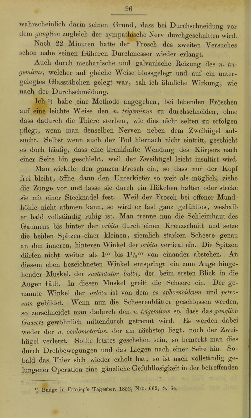 wahrscheinlich darin seinen Grund, dass bei Durchschneidung vor dem ganglion zugleich der sympathische Nerv durchgeschnitten wird. Nach 22 Minuten hatte der Frosch des zweiten Versuches schon nahe seinen früheren Durchmesser wieder erlangt. Auch durch mechanische und galvanische Reizung des n. tri- geminus, welcher auf gleiche Weise blossgelegt und auf ein unter- gelegtes Glasstäbchen gelegt war, sah ich ähnliche Wirkung, wie nach der Durchschneidung. Ich !) habe eine Methode angegeben, bei lebenden Fröschen auf eine leichte Weise den n. trigeminus zu durchschneiden, ohne dass dadurch die Thiere sterben, wie dies nicht selten zu erfolgen pflegt, wenn man denselben Nerven neben dem Zweihügel auf- sucht. Selbst wenn auch der Tod hiernach nicht eintritt, geschieht es doch häufig, dass eine krankhafte Wendung des Körpers nach einer Seite hin geschieht, weil der Zweihügel leicht insultirt wird. Man wickele den ganzen Frosch ein, so dass nur der Kopf frei bleibt, öffne dann den Unterkiefer so weit als möglich, ziehe die Zunge vor und lasse sie durch ein Häkchen halten oder stecke sie mit einer Stecknadel fest. Weil der Frosch bei offener Mund- höhle nicht athmen kann, so wird er fast ganz gefühllos, weshalb er bald vollständig ruhig ist. Man trenne nun die Schleimhaut des Gaumens bis hinter der orbita durch einen Kreuzschnitt und setze die beiden Spitzen einer kleinen, ziemlich starken Scheere genau an den inneren, hinteren Winkel der orbita vertical ein. Die Spitzen dürfen nicht weiter als V“ bis von einander abstehen. An diesem eben bezeichneten Winkel entspringt ein zum Auge hinge- hender Muskel, der sustentator bulbi, der beim ersten Blick in die Augen fällt. In diesen Muskel greift die Scheere ein. Der ge- nannte Winkel der orbita ist von dem os sphoenoideum und petro- sum gebildet. Wenn nun die Scheerenblätter geschlossen werden, so zerschneidet man dadurch den n. trigeminus so, dass das ganglion Gassen gewöhnlich mittendurch getrennt wird. Es werden dabei weder der n. oculomotorius, der am nächsten hegt, noch der Zwei- hügel verletzt. Sollte letztes geschehen sein, so bemerkt man dies durch Drehbewegungen und das Liegen nach einer Seite hin. So- bald das Thier sich wieder erholt hat, so ist nach vollständig ge- lungener Operation eine gänzliche Gefühllosigkeit in der betreffenden • • •* Buclge in Froriep’s Tagesber. 1852, Nro. GG2, S. G4.