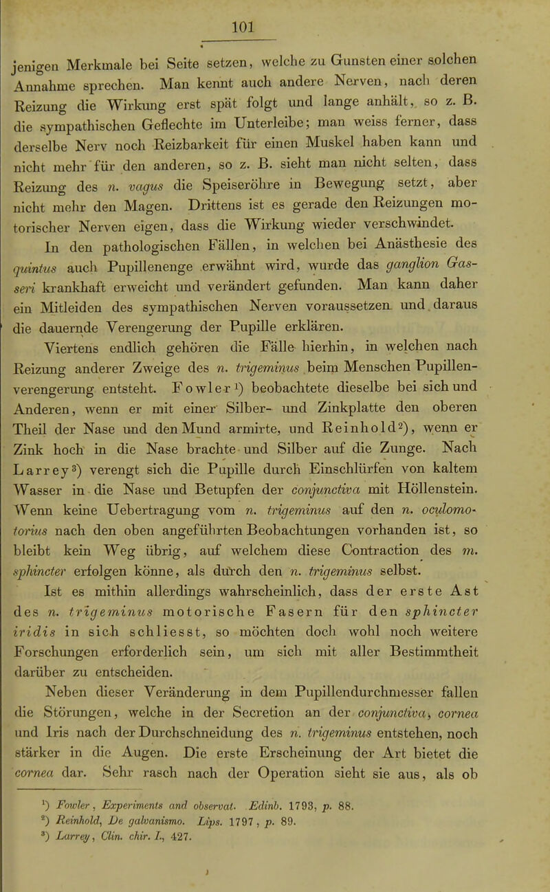 jenigen Merkmale bei Seite setzen, welche zu Gunsten einer solchen Annahme sprechen. Man kennt auch andere Nerven, nach deren Reizung die Wirkung erst spät folgt und lange anhält,, so z. B. die sympathischen Geflechte im Unterleibe; man weiss ferner, dass derselbe Nerv noch Reizbarkeit für einen Muskel haben kann und nicht mehr für den anderen, so z. B. sieht man nicht selten, dass Reizung des n. vagus die Speiseröhre in Bewegung setzt, aber nicht mehr den Magen. Drittens ist es gerade den Reizungen mo- torischer Nerven eigen, dass die Wirkung wieder verschwindet. Tn den pathologischen Fällen, in welchen bei Anästhesie des quintus auch Pupillenenge erwähnt wird, wurde das ganglion Gas- sen krankhaft erweicht und verändert gefunden. Man kann daher ein Mitleiden des sympathischen Nerven voraussetzen und daraus die dauernde Verengerung der Pupille erklären. Viertens endlich gehören die Fälle hierhin, in welchen nach Reizung anderer Zweige des n. trigeminus beim Menschen Pupillen- verengerung entsteht. Fowle-r1) beobachtete dieselbe bei sich und Anderen, wenn er mit einer Silber- und Zinkplatte den oberen Theil der Nase und den Mund armirte, und Reinhold2), wenn er Zink hoch in die Nase brachte und Silber auf die Zunge. Nach Larrey3) verengt sich die Pupille durch Einschlürfen von kaltem Wasser in die Nase und Betupfen der conjunetiva mit Höllenstein. Wenn keine Uebertragung vom n. trigeminus auf den n. oculomo- torius nach den oben angeführten Beobachtungen vorhanden ist, so bleibt kein Weg übrig, auf welchem diese Contraction des m. sphincter erfolgen könne, als durch den n. trigeminus selbst. Ist es mithin allerdings wahrscheinlich, dass der erste Ast des n. trigeminus motorische Fasern für den sphincter iridis in sich sch lies st, so möchten doch wohl noch weitere Forschungen erforderlich sein, um sich mit aller Bestimmtheit darüber zu entscheiden. Neben dieser Veränderung in dem Pupillendurchmesser fallen che Störungen, welche in der Secretion an der conjunetiva> cornea und Iris nach der Durchschneidung des n. trigeminus entstehen, noch stärker in die Augen. Die erste Erscheinung der Art bietet die cornea dar. Sehr rasch nach der Operation sieht sie aus, als ob ‘) Fowler, Experiments and observat. Edinb. 1793, p. 88. 2) Reinholdy De galvanismo. Lips. 1797, p. 89. 3) Larrey, Clin. chir. 427. j