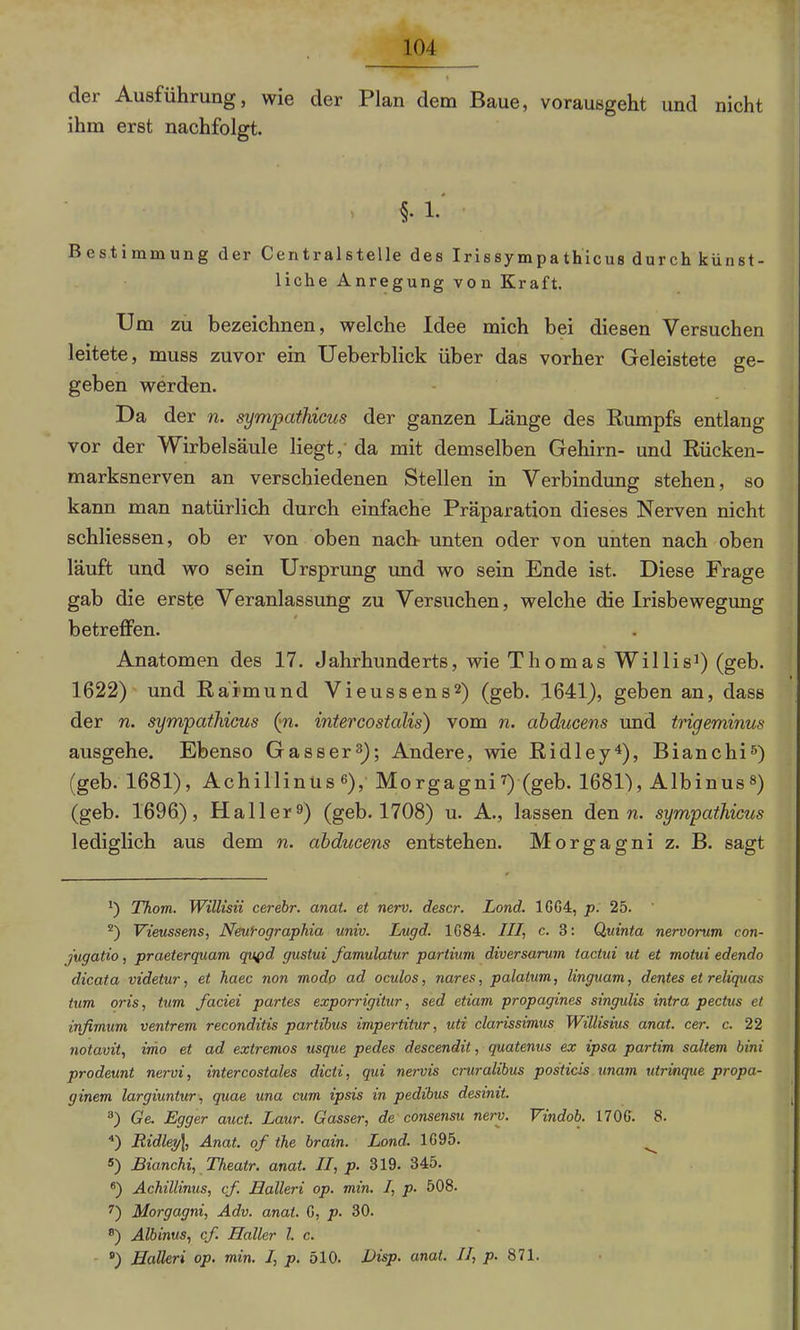 der Ausführung, wie der Plan dem Baue, vorausgeht und nicht ihm erst nachfolgt. , §. 1. Bestimmung der Centralstelle des Irissympathicus durch künst- liche Anregung von Kraft. Um zu bezeichnen, welche Idee mich bei diesen Versuchen leitete, muss zuvor ein Ueberblick über das vorher Geleistete ge- geben werden. Da der n. sympathicus der ganzen Länge des Rumpfs entlang vor der Wirbelsäule liegt, da mit demselben Gehirn- und Rücken- marksnerven an verschiedenen Stellen in Verbindung stehen, so kann man natürlich durch einfache Präparation dieses Nerven nicht schliessen, ob er von oben nach- unten oder von unten nach oben läuft und wo sein Ursprung und wo sein Ende ist. Diese Frage gab die erste Veranlassung zu Versuchen, welche die Irisbewegung betreffen. Anatomen des 17. Jahrhunderts, wie Thomas Willis1) (geb. 1622) und Raimund Vieussens2) (geb. 1641), geben an, dass der n. sympathicus (pi. intercostalis) vom n. abducens und trigeminus ausgehe. Ebenso Gasser3); Andere, wie Ridley4), Bianchi5) (geb. 1681), Achillinus 6), Morgagni7) (geb. 1681), Albinus8) (geb. 1696), Haller9) (geb. 1708) u. A., lassen den n. sympathicus lediglich aus dem n. abducens entstehen. Morgagni z. B. sagt !) Thom. Willisii cerebr. anat. et nerv, descr. Lond. 1GG4, p. 25. 2) Vieussens, Neuf-ographia univ. Lugd. 1G84. III, c. 3: Quinta nervorum con- jugatio, praeterquam qupd gustui famulatur partium diversarum tactui ut et motui edendo dicata videtur, et haec non modo ad oculos, nares, palatum, linguam, dentes et reliquas tum oris, tum faciei partes exporrigitur, sed etiam propagines singulis intra pectus et infimum ventrem reconditis partibus impertitur, uti clarissimus Willisius anat. cer. c. 22 notavit, imo et ad extremos usque pedes descendit, quatenus ex ipsa partim saltem bini prodeunt nervi, intercostales dicti, qui nervis cruralibus posticis unam utrinque propa- ginem largiuntur, quae una cum ipsis in pedibus desinit. 3) Ge. Egger auct. Laur. Gasser, de consensu nerv. Vindob. 170G. 8. 4) Ridley], Anat. of the brain. Lond. 1G95. s) Bianchi, Theatr. anat. II, p. 319. 345. 6) Achillinus, cf. Halleri op. min. I, p. 508. 7) Morgagni, Adv. anat. G, p. 30. ®) Albinus, cf. Haller l. c. 8) Halleri op. min. I, p. 510. Disp. anat. II, p. 871.