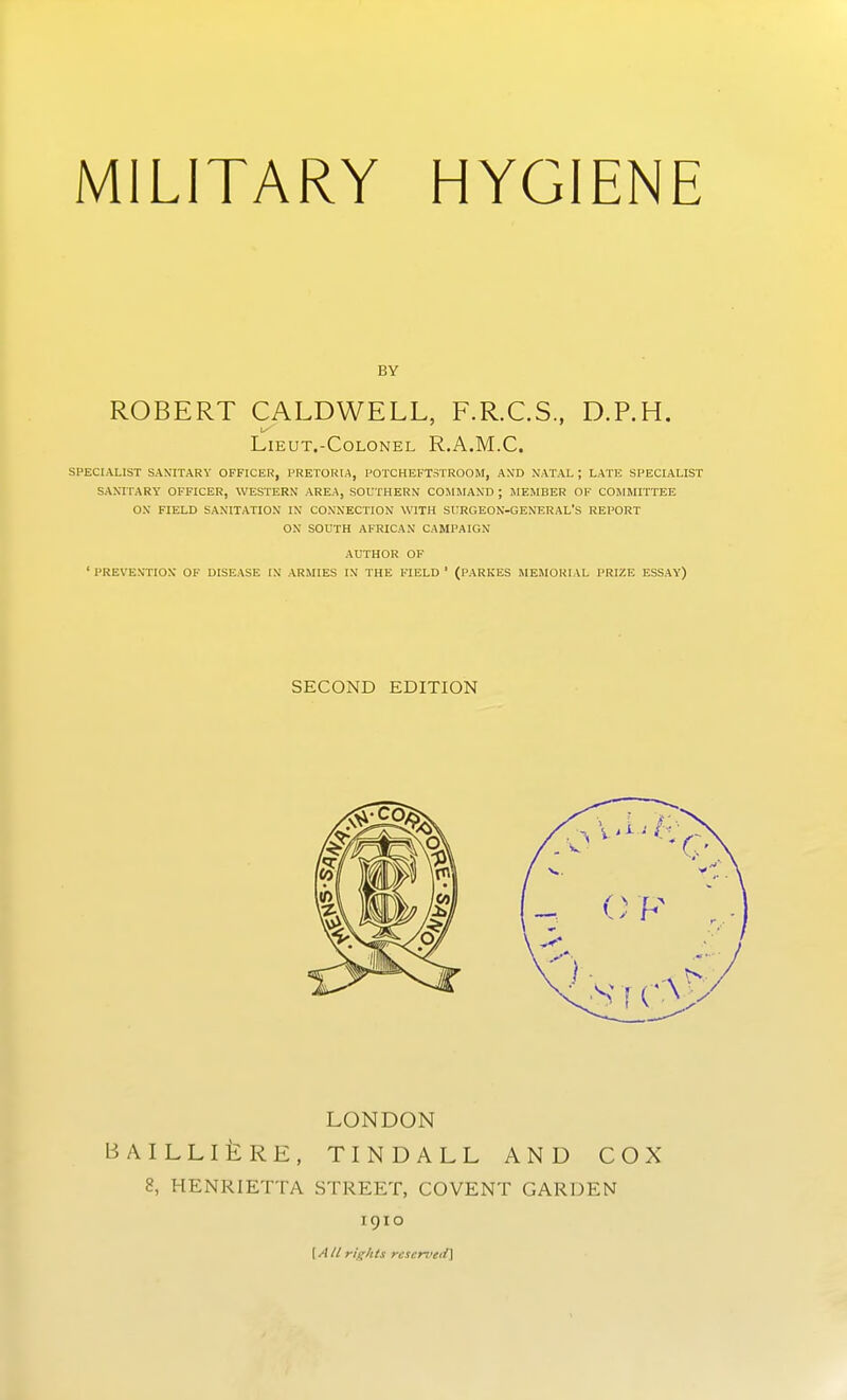 BY ROBERT CALDWELL, F.R.C.S, D.P.H. LIEUT.-COLONEL R.A.M.C. SPECIALIST SANITARY OFFICER, PRETORIA, POTCHEFTSTROOM, AND NATAL ; LATK SPECIALIST SANITARY OFFICER, WESTERN AREA, SOUTHERN COllllAND ; IIEMBER OF COJIHITTEE OX FIELD SANITATION IN CONXECTION WITH SURGEON-GENERAL'S REPORT ON SOUTH AFRICAN CAMPAIGN AUTHOR OF ' PREVEN'TION OF DISEASE IN ARMIES IN THE FIELD ' (PARKES MEMORIAL PRIZE ESSAY) SECOND EDITION LONDON BAILLIliRE, TINDALL AND COX 8, HENRIETTA STREET, COVENT GARDEN 1910 [A/l rights rcserved]